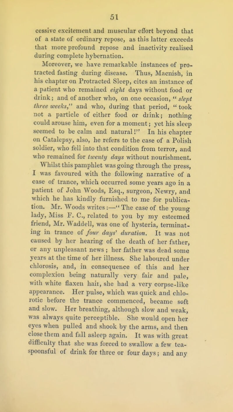 cessive excitement and muscular effort beyond that of a state of ordinary repose, as this latter exceeds that more profound repose and inactivity realised during complete hybernation. Moreover, we have remarkable instances of pro- tracted fasting during disease. Thus, Macnish, in his chapter on Protracted Sleep, cites an instance of a patient who remained eight days without food or drink; and of another who, on one occasion,  slept three weeks, and who, during that period,  took not a particle of either food or diink; nothing could arouse him, even for a moment; yet his sleep seemed to becalm and natural! In his chapter on Catalepsy, also, he refers to the case of a Polish soldier, who fell into that condition from terror, and who remained for twenty days without nourishment. Whilst this pamphlet was going through the press, I was favoured with the following narrative of a case of trance, which occurred some years ago in a patient of John Woods, Esq., surgeon, Newry, and which he has kindly furnished to me for publica- tion. Mr. Woods writes :— The case of the young lady. Miss F. C, related to you by my esteemed friend, Mr. Waddell, was one of hysteria, terminat- ing in trance of four days' duration. It was not caused by her hearing of the death of her father, or any unpleasant news ; her father was dead some years at the time of her illness. She laboured under chlorosis, and, in consequence of this and her complexion being naturally very fair and pale, with white flaxen haii, she had a very corpse-like appearance. Her pulse, which was quick and chlo- rotic before the trance commenced, became soft and slow. Her breathing, although slow and weak, was always quite perceptible. She would open her eyes when pulled and shook by the arms, and then close them and fall asleep again. It was with great difficulty that she was forced to swallow a few tea- spoonsful of drink for three or four days; and any