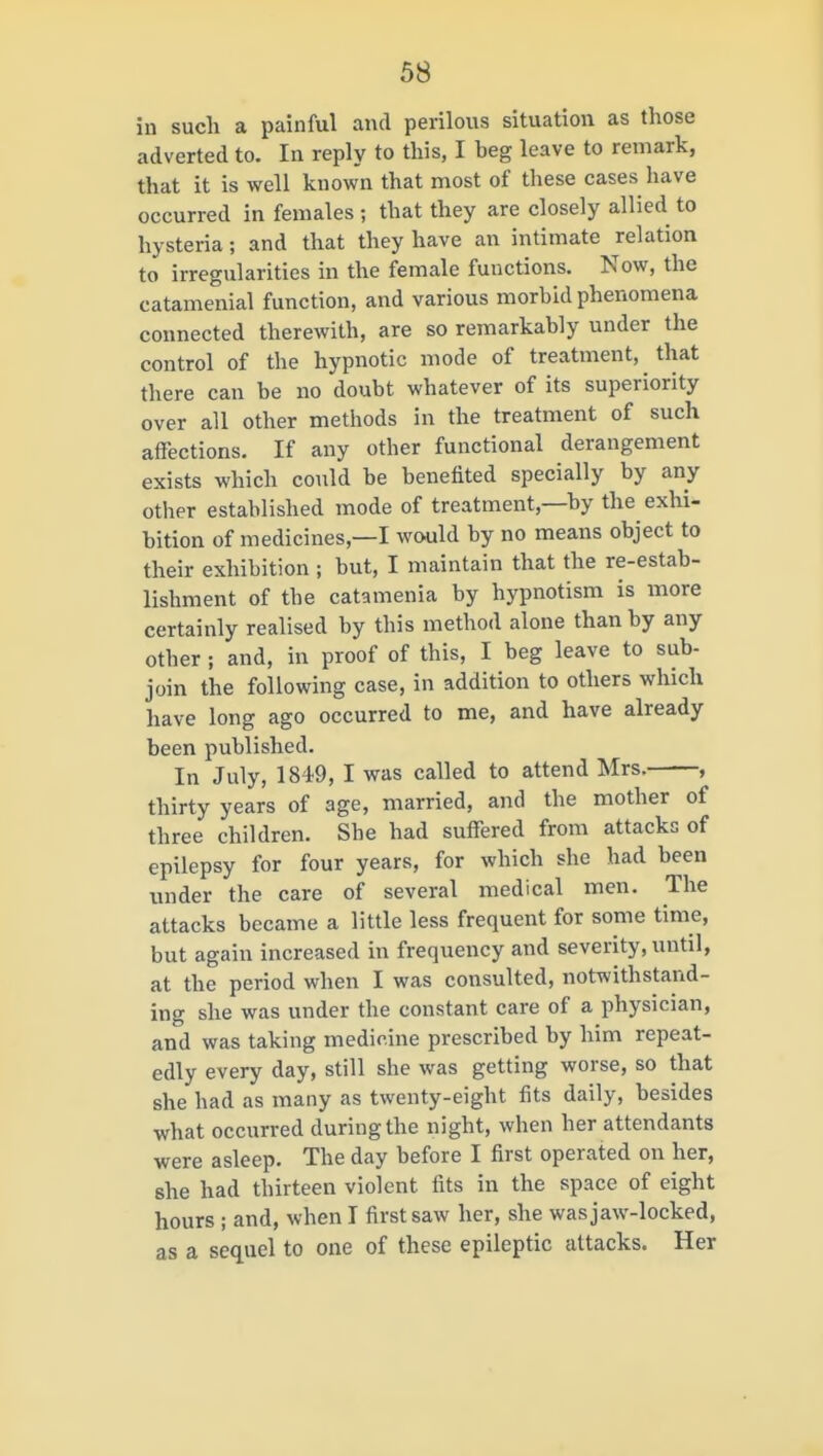 in such a painful and perilous situation as those adverted to. In reply to this, I beg leave to remark, that it is well known that most of these cases have occurred in females ; that they are closely allied to hysteria; and that they have an intimate relation to irreg\ilarities in the female functions. Now, the catamenial function, and various morbid phenomena connected therewith, are so remarkably under the control of the hypnotic mode of treatment, that there can be no doubt whatever of its superiority over all other methods in the treatment of such affections. If any other functional derangement exists which could be benefited specially by any other established mode of treatment,—by the exhi- bition of medicines,—I would by no means object to their exhibition ; but, I maintain that the re-estab- lishment of the catamenia by hypnotism is more certainly realised by this method alone than by any other; and, in proof of this, I beg leave to sub- join the following case, in addition to others which have long ago occurred to me, and have already been published. In July, 1849, I was called to attend Mrs. , thirty years of age, married, and the mother of three children. She had suffered from attacks of epilepsy for four years, for which she had been under the care of several medical men. The attacks became a little less frequent for some time, but again increased in frequency and severity, until, at the period when I was consulted, notwithstand- ing she was under the constant care of a physician, and was taking medicine prescribed by him repeat- edly every day, still she was getting worse, so that she had as many as twenty-eight fits daily, besides what occurred during the night, when her attendants were asleep. The day before I first operated on her, she had thirteen violent fits in the space of eight hours ; and, when I first saw her, she was jaw-locked, as a sequel to one of these epileptic attacks. Her