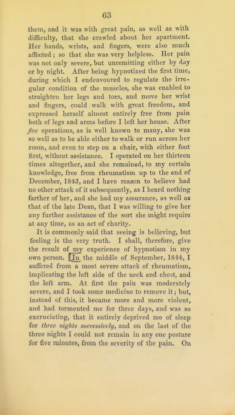 them, and it was with great pain, as well as with difficulty, that she crawled about her apartment. Her hands, wrists, and fingers, were also much affected ; so that she was very helpless. Her pain was not only severe, but unremitting either by day or by night. After being hypnotized the first time, during which I endeavoured to regulate the irre- gular condition of the muscles, she was enabled to straighten her legs and toes, and move her wrist and fingers, could walk with great freedom, and expressed herself almost entirely free from pain both of legs and arms before I left her house. After five operations, as is well known to many, she was so well as to be able either to walk or run across her room, and even to step on a chair, with either foot first, without assistance. I operated on her thirteen times altogether, and she remained, to my certain knowledge, free from rheumatism up to the end of December, 1843, and I have reason to believe had no other attack of it subsequently, as I heard nothing farther of her, and she had my assurance, as well as that of the late Dean, that I was willing to give her any further assistance of the sort she might require at any time, as an act of charity. It is commonly said that seeing is believing, hut feeling is the very truth. I shall, therefore, give the result of my experience of hypnotism in my own person, [in the middle of September, IS H', I suffered from a most severe attack of rheumatism, implicating the left side of the neck and chest, and the left arm. At first the pain was moderately severe, and I took some medicine to remove it; but, instead of tliis, it became more and more violent, and had tormented me for three days, and was so excruciating, that it entirely deprived me of sleep for three nights successively, and on the last of the three nights I could not remain in any one posture for five minutes, from the severity of the pain. On