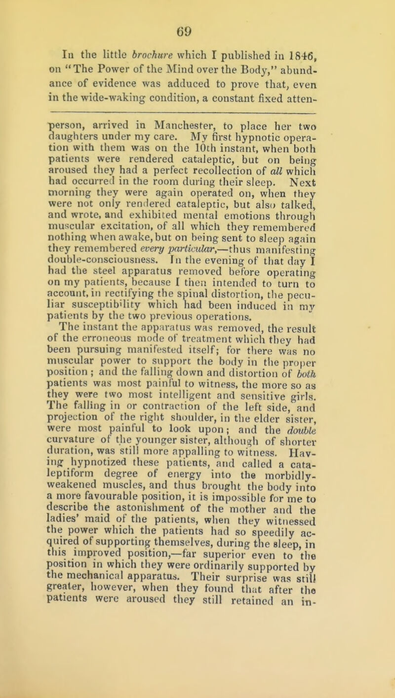 In the little brochure which I published in 1846, on  The Power of the Mind over the Body, abund- ance of evidence was adduced to prove that, even in the wide-waking condition, a constant fixed atten- person, arrived in Manchester, to place her two daughters under my care. My first hypnotic opera- tion with them was on the 10th instant, when both patients were rendered cataleptic, but on being aroused they had a perfect recollection of all whicli had occurred in the room during their sleep. Next morning they were again operated on, when they were not only rendered cataleptic, but als« talked, and wrote, and exhibited mental emotions through muscular excitation, of all which they remembered nothing when awake, but on being sent to sleep again they remembered every particular,—thus manifesting double-consciousness. In the evening of that day I had the steel apparatus removed before operating on my patients, because I then intended to turn to account, in rectifying the spinal distortion, the pecu- liar susceptibility which had been induced in mv patients by the two previous operations. The instant the apparatus was removed, the result of the erroneous mode of treatment which they had been pursuing manifested itself; for there was no muscular power to support the body in the proper position ; and the falling down and distortion of both patients was most painful to witness, the more so as they were two most intelligent and sensitive girls. The falling in or contraction of the left side, and projection of the right shoulder, in the elder sister, were most painful to look upon; and the double curvature of the younger sister, although of shorter duration, was still more appalling to witness. Hav- ing hypnotized these patients, and called a cata- leptiform degree of energy into the morbidly- weakened muscles, and thus brought the body into a more favourable position, it is impossible for me to describe the astonishment of the mother and the ladies' maid of the patients, when they witnessed quired of supporting themselves, during the sleep, in tills improved position,—far superior even to the position in which they were ordinarily supported by the mechanical apparatus. Their surprise was still greater, however, when they found that after the patients were aroused they still retained an in- the power which the patients had eedily ac-