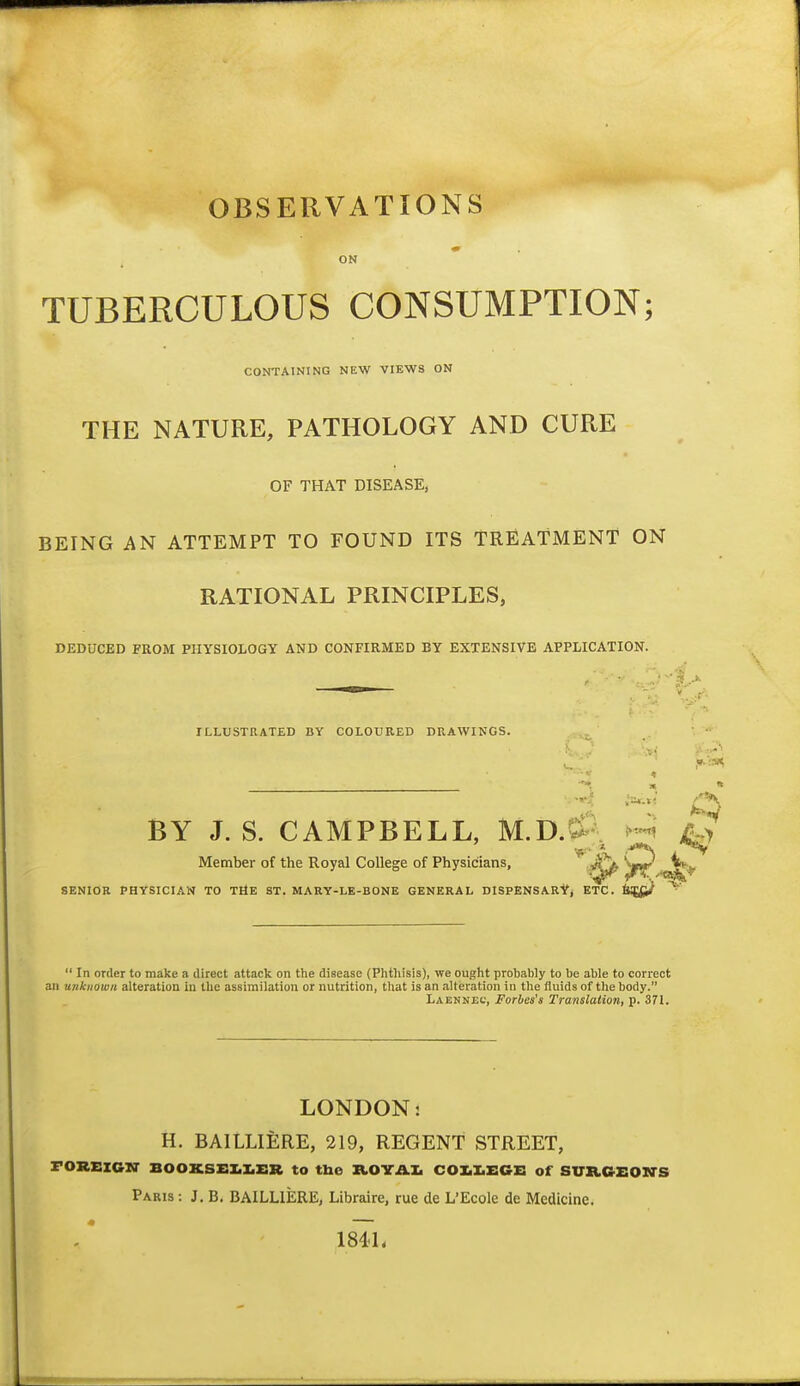 OBSERVATIONS ON TUBERCULOUS CONSUMPTION; CONTAINING NEW VIEWS ON THE NATURE, PATHOLOGY AND CURE OF THAT DISEASE, BEING AN ATTEMPT TO FOUND ITS TREATMENT ON RATIONAL PRINCIPLES, DEDUCED FROM PHYSIOLOGY AND CONFIRMED BY EXTENSIVE APPLICATION. ILLUSTRATED BY COLOURED DRAWINGS. A A BY J. S. CAMPBELL, M.D.a--. Member of the Royal College of Physicians, ^^^t' SENIOR PHYSICIAN TO THE ST. MARY-LE-BONE GENERAL DISPENSARY, ETC.  In order to make a direct attack on the disease (Phthisis), we ought probably to be able to correct an unknown alteration in the assimilation or nutrition, that is an alteration in the fluids of the body. Laennec, Forbes's Translation, p. 371. LONDON: H. BAILLIERE, 219, REGENT STREET, rOREIGN' B00KSEI.I.Z:R to tbe ZtOVAI. COI.X.ECE of SURGEON'S Paris : J. B. BAILLIERE, Libraire, rue de L'Ecole de Medicine. 184L