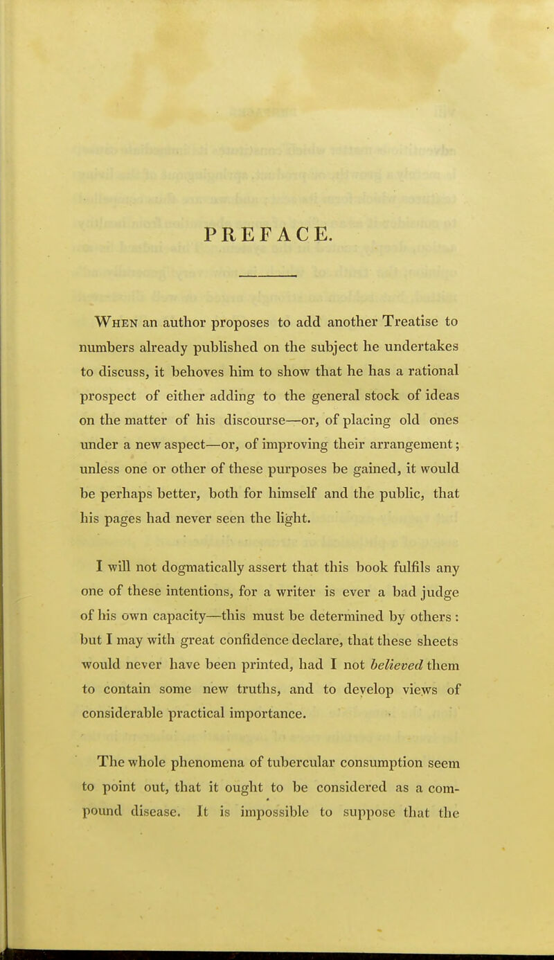 PREFACE. When an author proposes to add another Treatise to numbers ah'eady pubhshed on the subject he undertakes to discuss, it behoves him to show that he has a rational prospect of either adding to the general stock of ideas on the matter of his discourse—or, of placing old ones under a new aspect—or, of improving their arrangement; unless one or other of these purposes be gained, it would be perhaps better, both for himself and the public, that his pages had never seen the light. I will not dogmatically assert that this book fulfils any one of these intentions, for a writer is ever a bad judge of his own capacity—this must be determined by others : but I may with great confidence declare, that these sheets would never have been printed, had I not believed them to contain some new truths, and to deyelop views of considerable practical importance. The whole phenomena of tubercular consumption seem to point out, that it ought to be considered as a com- pound disease. It is impossible to suppose that the