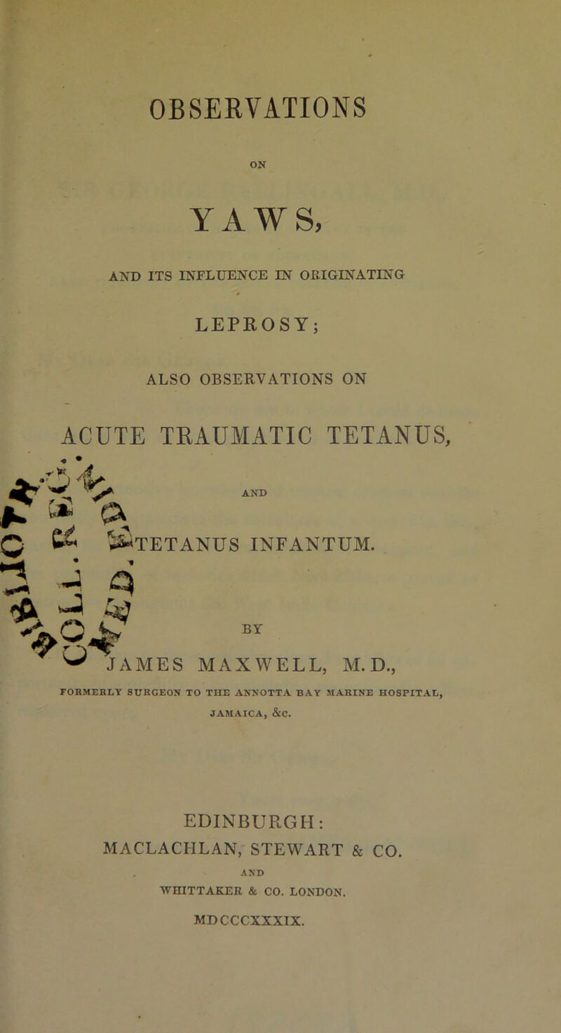 OBSERVATIONS ON YAWS, AND ITS INFLUENCE IN ORIGINATING LEPROSY; ALSO OBSERVATIONS ON ACUTE TRAUMATIC TETANUS, ^ ca c AND * ^TETANUS INFANTUM. ^8* BY JAMES MAXWELL, M. D. FORMERLY SURGEON TO THE ANNOTTA BAY MARINE HOSPITAL, JAMAICA, &C. EDINBURGH: MACLACIILAN, STEWART & CO. AND WHITTAKER & CO. LONDON. MDCCCXXXIX.