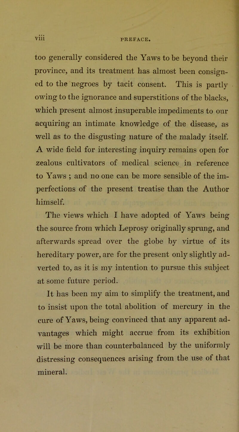 too generally considered the Yaws to be beyond their province, and its treatment has almost been consign- ed to the negroes by tacit consent. This is partly owing to the ignorance and superstitions of the blacks, which present almost insuperable impediments to our acquiring an intimate knowledge of the disease, as well as to the disgusting nature of the malady itself. A wide field for interesting inquiry remains open for zealous cultivators of medical science in reference to Yaws ; and no one can be more sensible of the im- perfections of the present treatise than the Author himself. The views which I have adopted of Yaws being the source from which Leprosy originally sprung, and afterwards spread over the globe by virtue of its hereditary power, are for the present only slightly ad- verted to, as it is my intention to pursue this subject at some future period. It has been my aim to simplify the treatment, and to insist upon the total abolition of mercury in the cure of Yaws, being convinced that any apparent ad- vantages which might accrue from its exhibition will be more than counterbalanced by the uniformly distressing consequences arising from the use of that mineral.