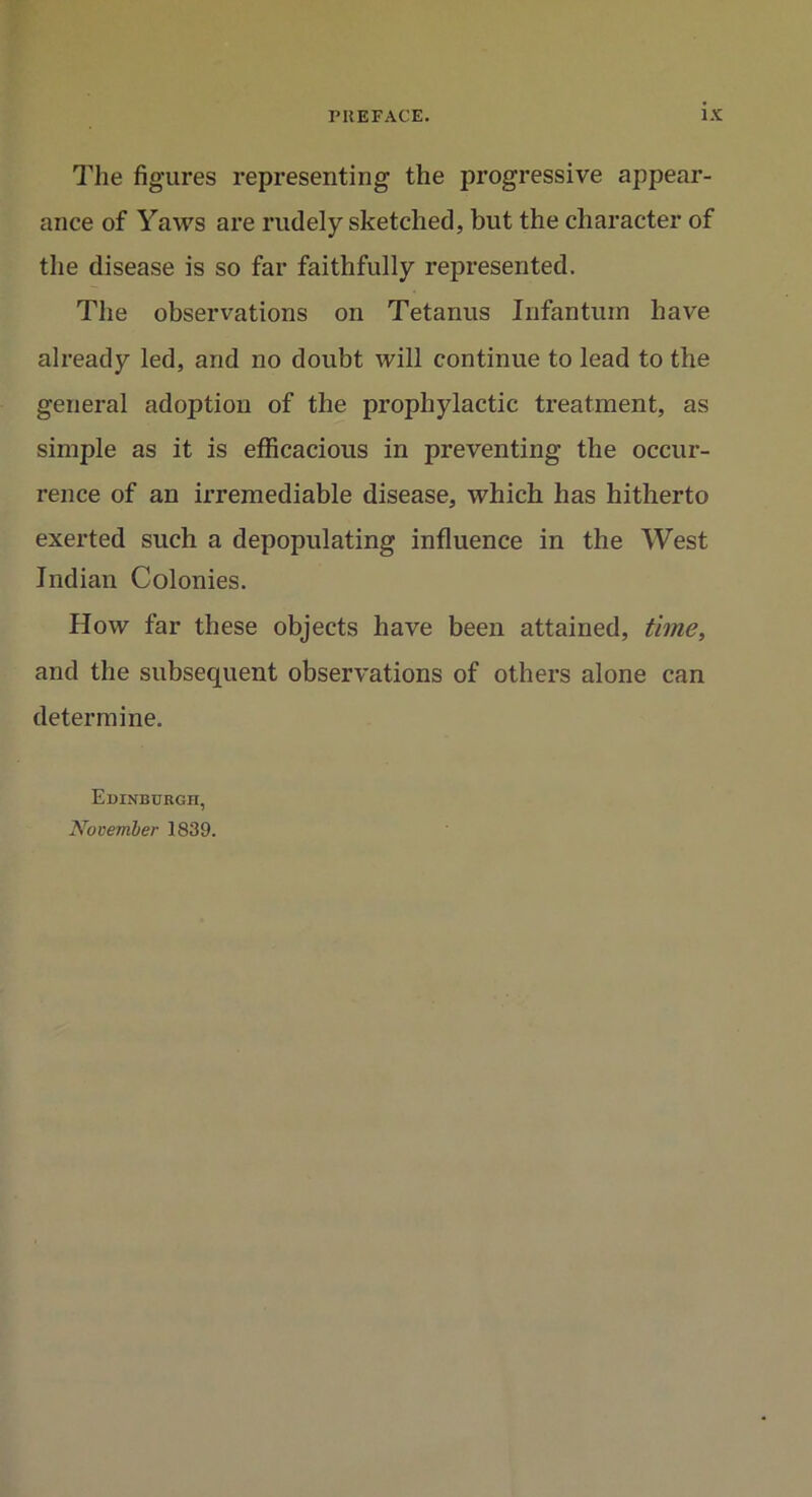 The figures representing the progressive appear- ance of Yaws are rudely sketched, but the character of the disease is so far faithfully represented. The observations on Tetanus Infantum have already led, and no doubt will continue to lead to the general adoption of the prophylactic treatment, as simple as it is efficacious in preventing the occur- rence of an irremediable disease, which has hitherto exerted such a depopulating influence in the West Indian Colonies. How far these objects have been attained, time, and the subsequent observations of others alone can determine. Edinburgh, November 1839.