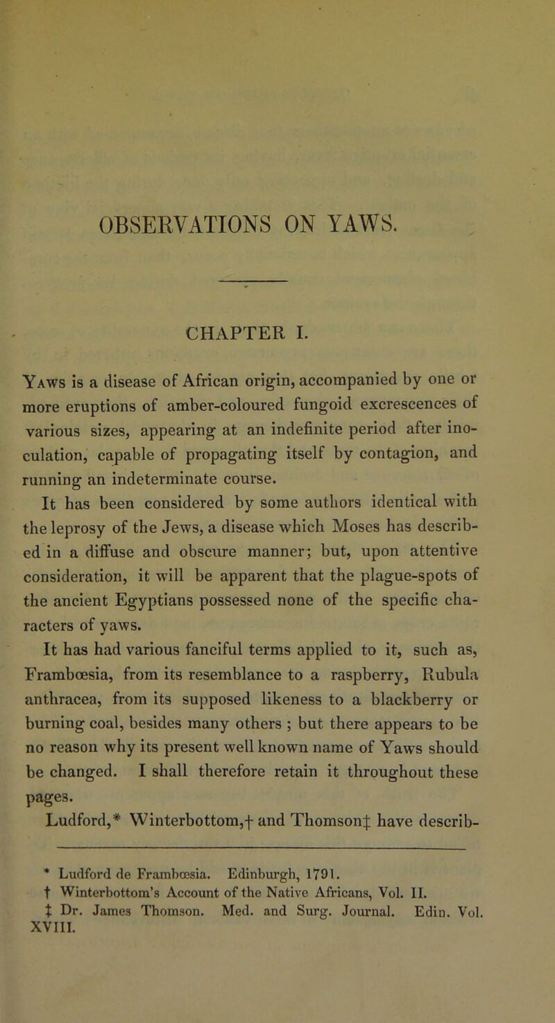 OBSERVATIONS ON YAWS. CHAPTER I. Yaws is a disease of African origin, accompanied by one or more eruptions of amber-coloured fungoid excrescences of various sizes, appearing at an indefinite period after ino- culation, capable of propagating itself by contagion, and running an indeterminate course. It has been considered by some authors identical with the leprosy of the Jews, a disease which Moses has describ- ed in a diffuse and obscure manner; but, upon attentive consideration, it will be apparent that the plague-spots of the ancient Egyptians possessed none of the specific cha- racters of yaws. It has had various fanciful terms applied to it, such as, Framboesia, from its resemblance to a raspberry, Rubula anthracea, from its supposed likeness to a blackberry or burning coal, besides many others ; but there appears to be no reason why its present well known name of Yaws should be changed. I shall therefore retain it throughout these pages. Ludford,* Winterbottom,f and Thomson^ have describ- * Ludforrl de Framboesia. Edinburgh, 1791. t Winterbottom’s Account of the Native Africans, Vol. II. t Dr. James Thomson. Med. and Surg. Journal. Edin. Vol. XVIII.