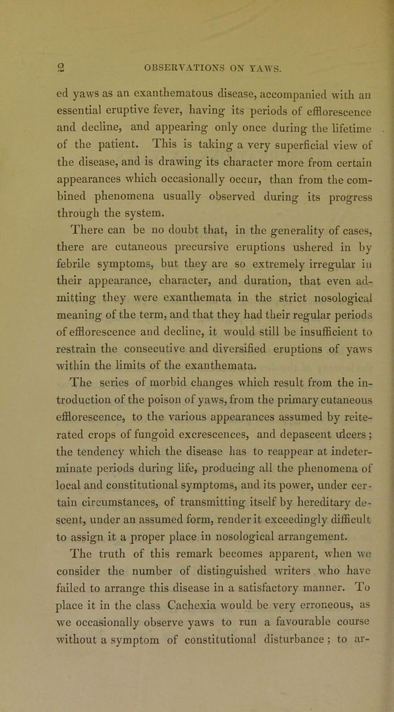 eel yaws as an exanthematous disease, accompanied with an essential eruptive fever, having its periods of efflorescence and decline, and appearing only once during the lifetime of the patient. This is taking a very superficial view of the disease, and is drawing its character more from certain appearances which occasionally occur, than from the com- bined phenomena usually observed during its progress through the system. There can be no doubt that, in the generality of cases, there are cutaneous precursive eruptions ushered in by febrile symptoms, but they are so extremely irregular in their appearance, character, and duration, that even ad- mitting they were exanthemata in the strict nosological meaning of the term, and that they had their regular periods of efflorescence and decline, it would still be insufficient to restrain the consecutive and diversified eruptions of yaws within the limits of the exanthemata. The series of morbid changes which result from the in- troduction of the poison of yaws, from the primary cutaneous efflorescence, to the various appearances assumed by reite- rated crops of fungoid excrescences, and depascent ulcers ; the tendency which the disease has to reappear at indeter- minate periods during life, producing all the phenomena of local and constitutional symptoms, and its power, under cer- tain circumstances, of transmitting itself by hereditary de- scent, under an assumed form, render it exceedingly difficult to assign it a proper place in nosological arrangement. The truth of this remark becomes apparent, when we consider the number of distinguished writers who have failed to arrange this disease in a satisfactory manner. To place it in the class Cachexia would be very erroneous, as we occasionally observe yaws to run a favourable course without a symptom of constitutional disturbance; to ar-