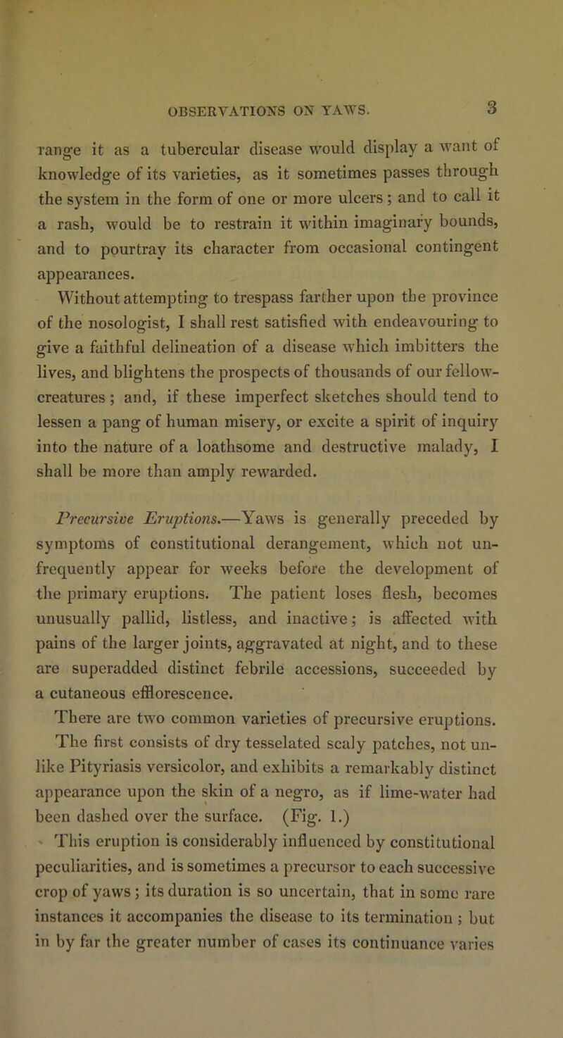 Tange it as a tubercular disease would display a want o! knowledge of its varieties, as it sometimes passes through the system in the form of one or more ulcers; and to call it a rash, would be to restrain it within imaginary bounds, and to pourtrav its character from occasional contingent appearances. Without attempting to trespass farther upon the province of the nosologist, I shall rest satisfied with endeavouring to give a faithful delineation of a disease which imbitters the lives, and blightens the prospects of thousands of our fellow- creatures ; and, if these imperfect sketches should tend to lessen a pang of human misery, or excite a spirit of inquiry into the nature of a loathsome and destructive malady, I shall be more than amply rewarded. Precursive Eruptions.—Yaws is generally preceded by symptoms of constitutional derangement, which not un- frequently appear for weeks before the development of the primary eruptions. The patient loses flesh, becomes unusually pallid, listless, and inactive; is affected with pains of the larger joints, aggravated at night, and to these are superadded distinct febrile accessions, succeeded by a cutaneous efflorescence. There are two common varieties of precursive eruptions. The first consists of dry tesselated scaly patches, not un- like Pityriasis versicolor, and exhibits a remarkably distinct appearance upon the skin of a negro, as if lime-water had been dashed over the surface. (Fig- 1.) - This eruption is considerably influenced by constitutional peculiarities, and is sometimes a precursor to each successive crop of yaws; its duration is so uncertain, that in some rare instances it accompanies the disease to its termination ; but in by far the greater number of cases its continuance varies