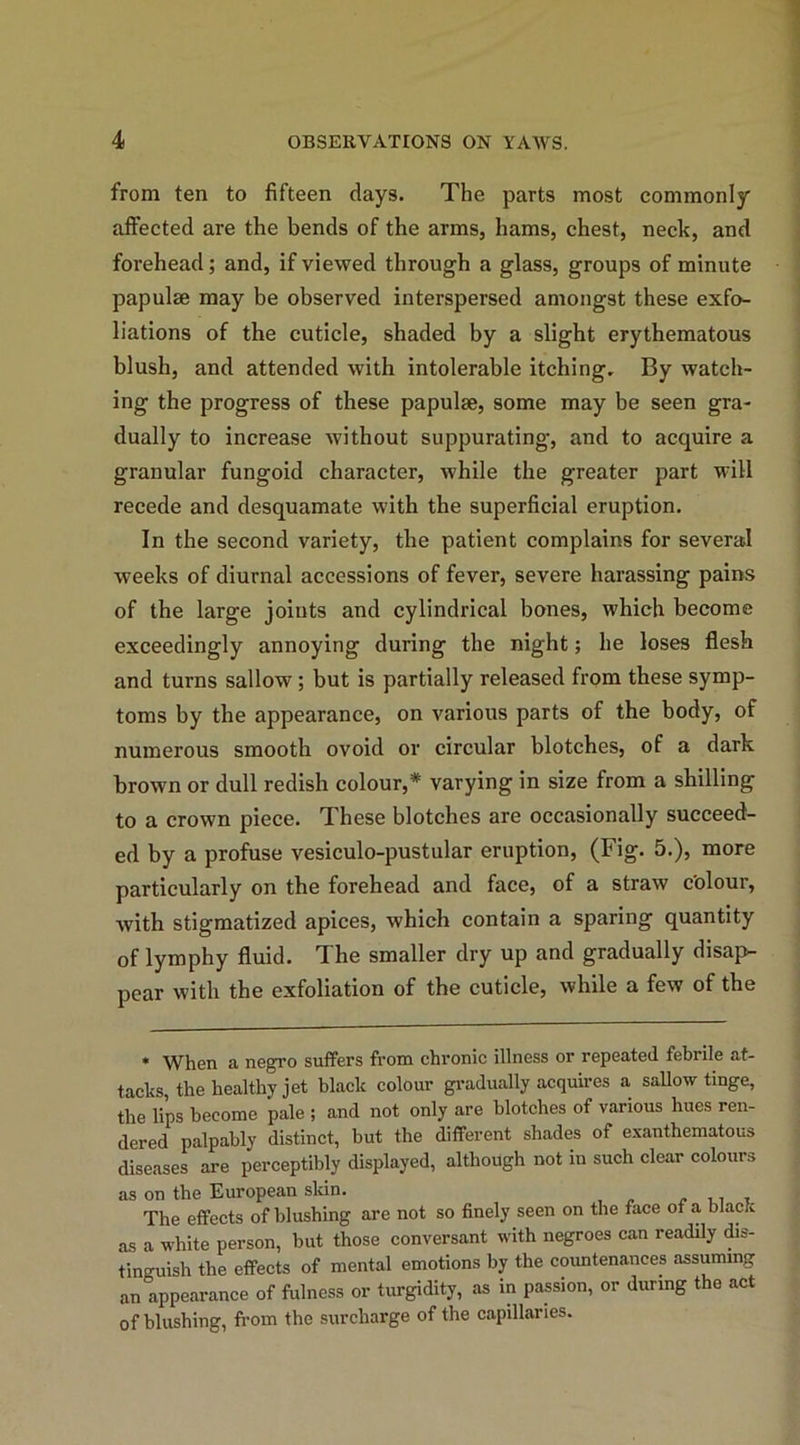 from ten to fifteen days. The parts most commonly affected are the bends of the arms, hams, chest, neck, and forehead; and, if viewed through a glass, groups of minute papulae may be observed interspersed amongst these exfo- liations of the cuticle, shaded by a slight erythematous blush, and attended with intolerable itching. By watch- ing the progress of these papulae, some may be seen gra- dually to increase without suppurating, and to acquire a granular fungoid character, while the greater part will recede and desquamate with the superficial eruption. In the second variety, the patient complains for several weeks of diurnal accessions of fever, severe harassing pains of the large joints and cylindrical bones, which become exceedingly annoying during the night; he loses flesh and turns sallow ; but is partially released from these symp- toms by the appearance, on various parts of the body, of numerous smooth ovoid or circular blotches, of a dark brown or dull redish colour,* varying in size from a shilling to a crown piece. These blotches are occasionally succeed- ed by a profuse vesiculo-pustular eruption, (Fig. 5.), more particularly on the forehead and face, of a straw c'olour, with stigmatized apices, which contain a sparing quantity of lymphy fluid. The smaller dry up and gradually disap- pear with the exfoliation of the cuticle, while a few of the * When a negro suffers from chronic illness or repeated febrile at- tacks, the healthy jet black colour gradually acquires a sallow tinge, the lips become pale ; and not only are blotches of various hues ren- dered palpably distinct, but the different shades of exanthematous diseases are perceptibly displayed, although not in such clear colours as on the European sldn. . . , , The effects of blushing are not so finely seen on the face ot a black as a white person, but those conversant with negroes can readily dis- tinguish the effects of mental emotions by the countenances assuming an appearance of fulness or turgidity, as in passion, or during the act of blushing, from the surcharge of the capillaries.