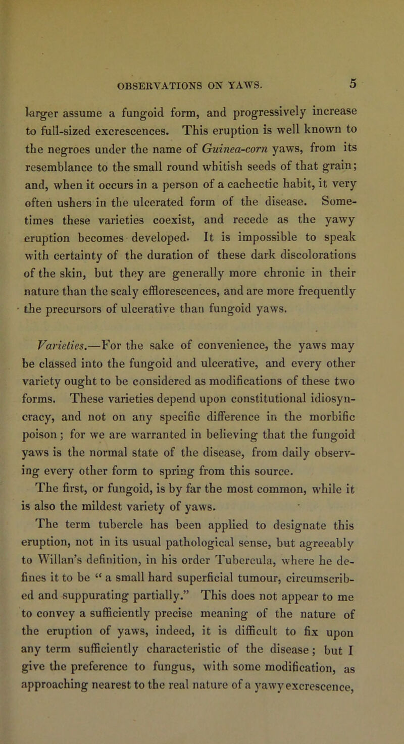 larger assume a fungoid form, and progressively increase to full-sized excrescences. This eruption is well known to the negroes under the name of Guinea-corn yaws, from its resemblance to the small round whitish seeds of that grain; and, when it occurs in a person of a cachectic habit, it very often ushers in the ulcerated form of the disease. Some- times these varieties coexist, and recede as the yawy eruption becomes developed- It is impossible to speak with certainty of the duration of these dark discolorations of the skin, but they are generally more chronic in their nature than the scaly efflorescences, and are more frequently the precursors of ulcerative than fungoid yaws. Varieties.—For the sake of convenience, the yaws may be classed into the fungoid and ulcerative, and every other variety ought to be considered as modifications of these two forms. These varieties depend upon constitutional idiosyn- cracy, and not on any specific difference in the morbific poison; for we are warranted in believing that the fungoid yaws is the normal state of the disease, from daily observ- ing every other form to spring from this source. The first, or fungoid, is by far the most common, while it is also the mildest variety of yaws. The term tubercle has been applied to designate this eruption, not in its usual pathological sense, but agreeably to Willan’s definition, in his order Tubereula, where he de- fines it to be “ a small hard superficial tumour, circumscrib- ed and suppurating partially.” This does not appear to me to convey a sufficiently precise meaning of the nature of the eruption of yaws, indeed, it is difficult to fix upon any term sufficiently characteristic of the disease; but I give the preference to fungus, with some modification, as approaching nearest to the real nature of a yawy excrescence,