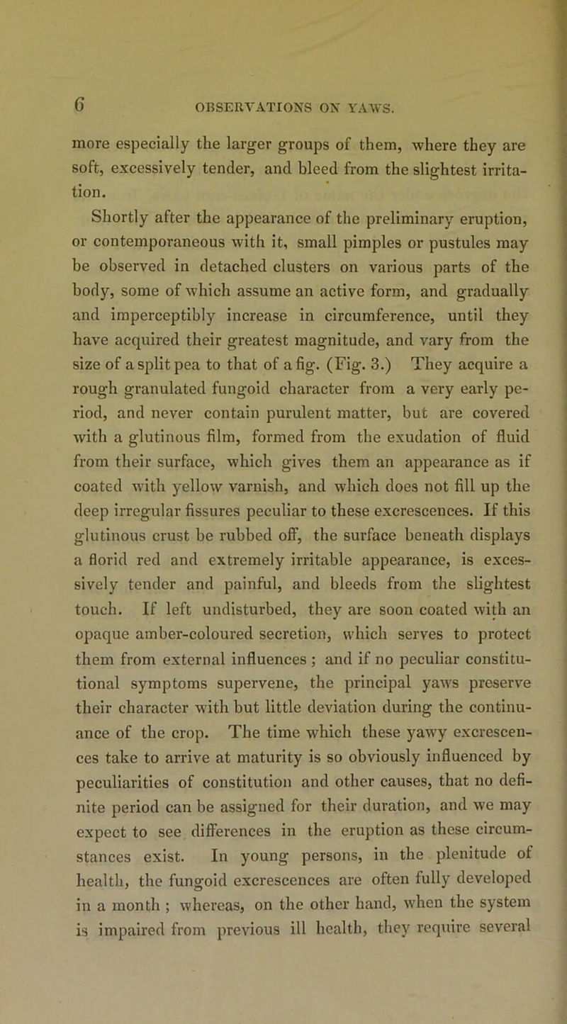 more especially the larger groups of them, where they are soft, excessively tender, and bleed from the slightest irrita- tion. Shortly after the appearance of the preliminary eruption, or contemporaneous with it, small pimples or pustules may be observed in detached clusters on various parts of the body, some of which assume an active form, and gradually and imperceptibly increase in circumference, until they have acquired their greatest magnitude, and vary from the size of a split pea to that of a fig. (Fig. 3.) They acquire a rough granulated fungoid character from a very early pe- riod, and never contain purulent matter, but are covered with a glutinous film, formed from the exudation of fluid from their surface, which gives them an appearance as if coated with yellow varnish, and which does not fill up the deep irregular fissures peculiar to these excrescences. If this glutinous crust be rubbed off, the surface beneath displays a florid red and extremely irritable appearance, is exces- sively tender and painful, and bleeds from the slightest touch. If left undisturbed, they are soon coated with an opaque amber-coloured secretion, which serves to protect them from external influences ; and if no peculiar constitu- tional symptoms supervene, the principal yaws preserve their character with but little deviation during the continu- ance of the crop. The time which these yawy excrescen- ces take to arrive at maturity is so obviously influenced by peculiarities of constitution and other causes, that no defi- nite period can be assigned for their duration, and we may expect to see differences in the eruption as these circum- stances exist. In young persons, in the plenitude of health, the fungoid excrescences are often fully developed in a month ; whereas, on the other hand, when the system is impaired from previous ill health, they require several