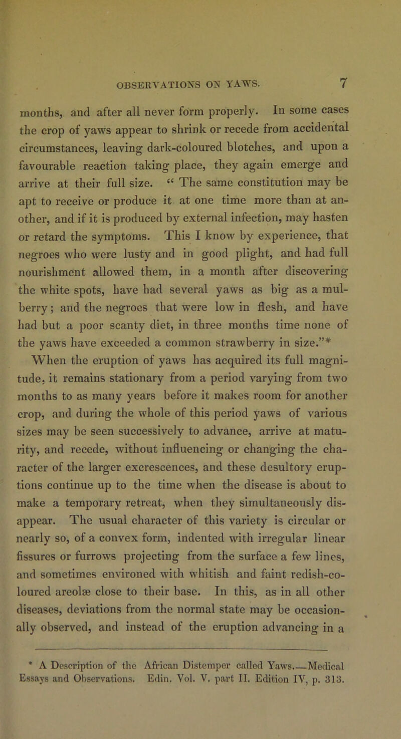 months, and after all never form properly. In some cases the crop of yaws appear to shrink or recede from accidental circumstances, leaving dark-coloured blotches, and upon a favourable reaction taking place, they again emerge and arrive at their full size. “ The same constitution may be apt to receive or produce it at one time more than at an- other, and if it is produced by external infection, may hasten or retard the symptoms. This I know by experience, that negroes who were lusty and in good plight, and had full nourishment allowed them, in a month after discovering the white spots, have had several yaws as big as a mul- berry ; and the negroes that were low in flesh, and have had but a poor scanty diet, in three months time none of the yaws have exceeded a common strawberry in size.”* When the eruption of yaws has acquired its full magni- tude. it remains stationary from a period varying from two months to as many years before it makes room for another crop, and during the whole of this period yaws of various sizes may be seen successively to advance, arrive at matu- rity, and recede, without influencing or changing the cha- racter of the larger excrescences, and these desultory erup- tions continue up to the time when the disease is about to make a temporary retreat, when they simultaneously dis- appear. The usual character of this variety is circular or nearly so, of a convex form, indented with irregular linear fissures or furrow's projecting from the surface a few lines, and sometimes environed with whitish and faint redish-co- loured areolse close to their base. In this, as in all other diseases, deviations from the normal state may be occasion- ally observed, and instead of the eruption advancing in a * A Desci’iption of the African Distemper called Yaws.—Medical Essays and Observations. Edin. Vol. V. part II. Edition IV, p. 3Id.