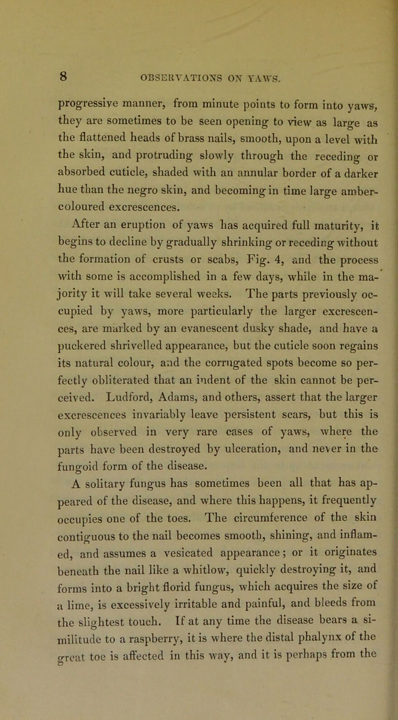 progressive manner, from minute points to form into yaws, they are sometimes to be seen opening to view as large as the flattened heads of brass nails, smooth, upon a level with the skin, and protruding slowly through the receding or absorbed cuticle, shaded with an annular border of a darker hue than the negro skin, and becoming in time large amber- coloured excrescences. After an eruption of yaws has acquired full maturity, it begins to decline by gradually shrinking or receding without the formation of crusts or scabs, Fig. 4, and the process with some is accomplished in a few days, while in the ma- jority it will take several weeks. The parts previously oc- cupied by yaws, more particularly the larger excrescen- ces, are marked by an evanescent dusky shade, and have a puckered shrivelled appearance, but the cuticle soon regains its natural colour, and the corrugated spots become so per- fectly obliterated that an indent of the skin cannot be per- ceived. Ludford, Adams, and others, assert that the larger excrescences invariably leave persistent scars, but this is only observed in very rare cases of yaws, where the parts have been destroyed by ulceration, and never in the fungoid form of the disease. A solitary fungus has sometimes been all that has ap- peared of the disease, and where this happens, it frequently occupies one of the toes. The circumference of the skin contiguous to the nail becomes smooth, shining, and inflam- ed, and assumes a vesicated appearance; or it originates beneath the nail like a whitlow, quickly destroying it, and forms into a bright florid fungus, which acquires the size of a lime, is excessively irritable and painful, and bleeds from the slightest touch. If at any time the disease bears a si- militude to a raspberry, it is where the distal phalynx of the great toe is affected in this way, and it is perhaps from the