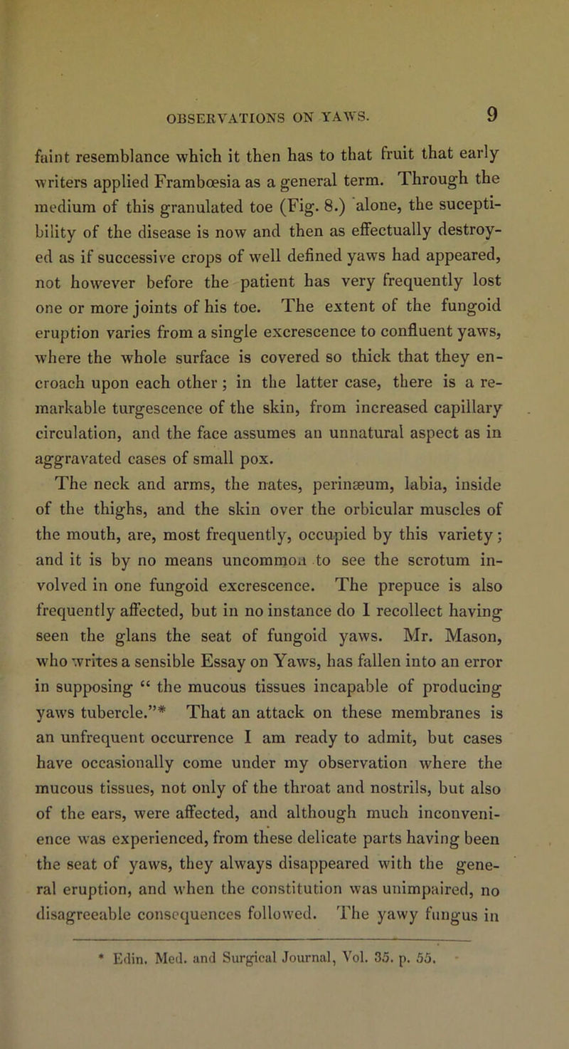 faint resemblance which it then has to that fruit that early writers applied Framboesia as a general term. Through the medium of this granulated toe (Fig. 8.) alone, the sucepti- biiity of the disease is now and then as effectually destroy- ed as if successive crops of well defined yaws had appeared, not however before the patient has very frequently lost one or more joints of his toe. The extent of the fungoid eruption varies from a single excrescence to confluent yaws, where the wThole surface is covered so thick that they en- croach upon each other; in the latter case, there is a re- markable turgescence of the skin, from increased capillary circulation, and the face assumes an unnatural aspect as in aggravated cases of small pox. The neck and arms, the nates, perinseum, labia, inside of the thighs, and the skin over the orbicular muscles of the mouth, are, most frequently, occupied by this variety; and it is by no means uncommon to see the scrotum in- volved in one fungoid excrescence. The prepuce is also frequently affected, but in no instance do 1 recollect having seen the glans the seat of fungoid yaws. Mr. Mason, who writes a sensible Essay on Yaws, has fallen into an error in supposing “ the mucous tissues incapable of producing yaws tubercle.”* That an attack on these membranes is an unfrequent occurrence I am ready to admit, but cases have occasionally come under my observation vdiere the mucous tissues, not only of the throat and nostrils, but also of the ears, were affected, and although much inconveni- ence was experienced, from these delicate parts having been the seat of yaws, they always disappeared with the gene- ral eruption, and when the constitution was unimpaired, no disagreeable consequences followed. The yawy fungus in * Edin. Med. and Surgical Journal, Vol. 35. p. 55.