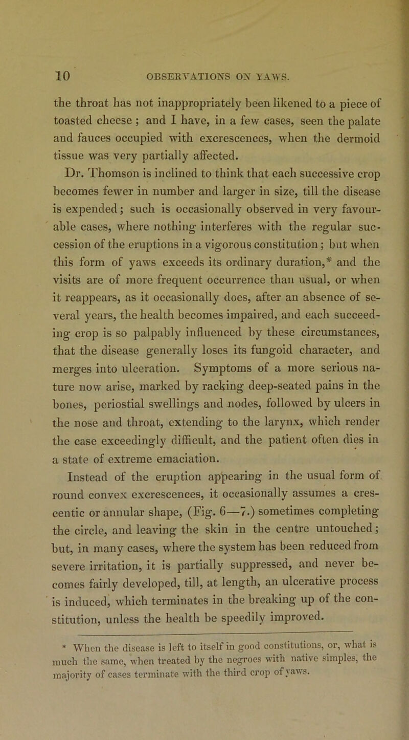 the throat has not inappropriately been likened to a piece of toasted cheese ; and I have, in a few cases, seen the palate and fauces occupied with excrescences, vdien the dermoid tissue was very partially affected. Dr. Thomson is inclined to think that each successive crop becomes fewer in number and larger in size, till the disease is expended; such is occasionally observed in very favour- able cases, where nothing interferes with the regular suc- cession of the eruptions in a vigorous constitution; but when this form of yaws exceeds its ordinary duration,* and the visits are of more frequent occurrence than usual, or -when it reappears, as it occasionally does, after an absence of se- veral years, the health becomes impaired, and each succeed- ing crop is so palpably influenced by these circumstances, that the disease generally loses its fungoid character, and merges into ulceration. Symptoms of a more serious na- ture now arise, marked by racking deep-seated pains in the bones, periostial swellings and nodes, followed by ulcers in the nose and throat, extending to the larynx, which render the case exceedingly difficult, and the patient often dies in a state of extreme emaciation. Instead of the eruption appearing in the usual form of round convex excrescences, it occasionally assumes a cres- centic or annular shape, (Fig. 6—7.) sometimes completing the circle, and leaving the skin in the centre untouched; but, in many cases, w'here the system has been reduced from severe irritation, it is partially suppressed, and never be- comes fairly developed, till, at length, an ulcerative process is induced, which terminates in the breaking up of the con- stitution, unless the health be speedily improved. * When the disease is left to itself in good constitutions, or, what is much the same, when treated by the negroes with native simples, the majority of cases terminate with the third crop of yaws.