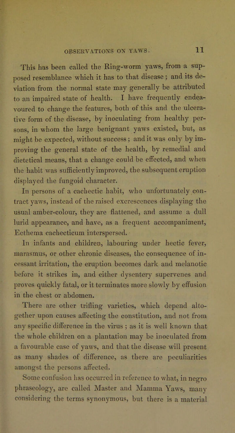 11 This lias been called the Ring-worm yaws, from a sup- posed resemblance which it has to that disease; and its de- viation from the normal state may generally be attributed to an impaired state of health. I have frequently endea- voured to change the features, both of this and the ulcera- tive form of the disease, by inoculating from healthy per- sons, in whom the large benignant yaws existed, but, as might be expected, without success ; and it was only by im- proving the general state of the health, by remedial and dietetical means, that a change could be effected, and when the habit was sufficiently improved, the subsequent eruption displayed the fungoid character. In persons of a cachectic habit, who unfortunately con- tract yaws, instead of the raised excrescences displaying the usual amber-colour, they are flattened, and assume a dull lurid appearance, and have, as a frequent accompaniment, Ecthema cachecticum interspersed. In infants and children, labouring under hectic fever, marasmus, or other chronic diseases, the consequence of in- cessant irritation, the eruption becomes dark and melanotic before it strikes in, and either dysentery supervenes and proves quickly fatal, or it terminates more slowly by effusion in the chest or abdomen. There are other trifling varieties, which depend alto- gether upon causes affecting the constitution, and not from any specific difference in the virus ; as it is well known that the whole children on a plantation may be inoculated from a favourable case of yaws, and that the disease will present as many shades of difference, as there are peculiarities amongst the persons affected. Some confusion has occurred in reference to what, in negro phraseology, are called Master and Mamma Yaws, many considering the terms synonymous, but there is a material