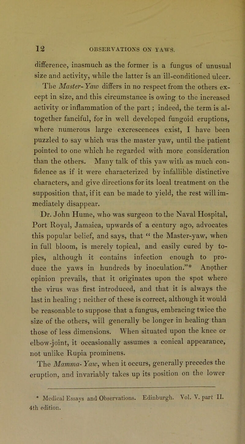 difference, inasmuch as the former is a fungus of unusual size and activity, while the latter is an ill-conditioned ulcer. The Master-Yaw differs in no respect from the others ex- cept in size, and this circumstance is owing to the increased activity or inflammation of the part; indeed, the term is al- together fanciful, for in well developed fungoid eruptions, where numerous large excrescences exist, I have been puzzled to say which was the master yaw, until the patient pointed to one which he regarded with more consideration than the others. Many talk of this yaw with as much con- fidence as if it were characterized by infallible distinctive characters, and give directions for its local treatment on the supposition that, if it can be made to yield, the rest will im- mediately disappear. Dr. John Hume, who was surgeon to the Naval Hospital, Port Royal, Jamaica, upwards of a century ago, advocates this popular belief, and says, that “ the Master-yaw, when in full bloom, is merelv topical, and easily cured by to- pics, although it contains infection enough to pro- duce the yaws in hundreds by inoculation.”* Another opinion prevails, that it originates upon the spot where the virus was first introduced, and that it is always the last in healing ; neither of these is correct, although it would be reasonable to suppose that a fungus, embracing twice the size of the others, will generally be longer in healing than those of less dimensions. When situated upon the knee or elbow-joint, it occasionally assumes a conical appearance, not unlike Rupia prominens. The Mamma-Yaw, when it occurs, generally precedes the eruption, and invariably takes up its position on the lower * Medical Essays and Observations. Edinburgh. Vol. V. part II. 4th edition.