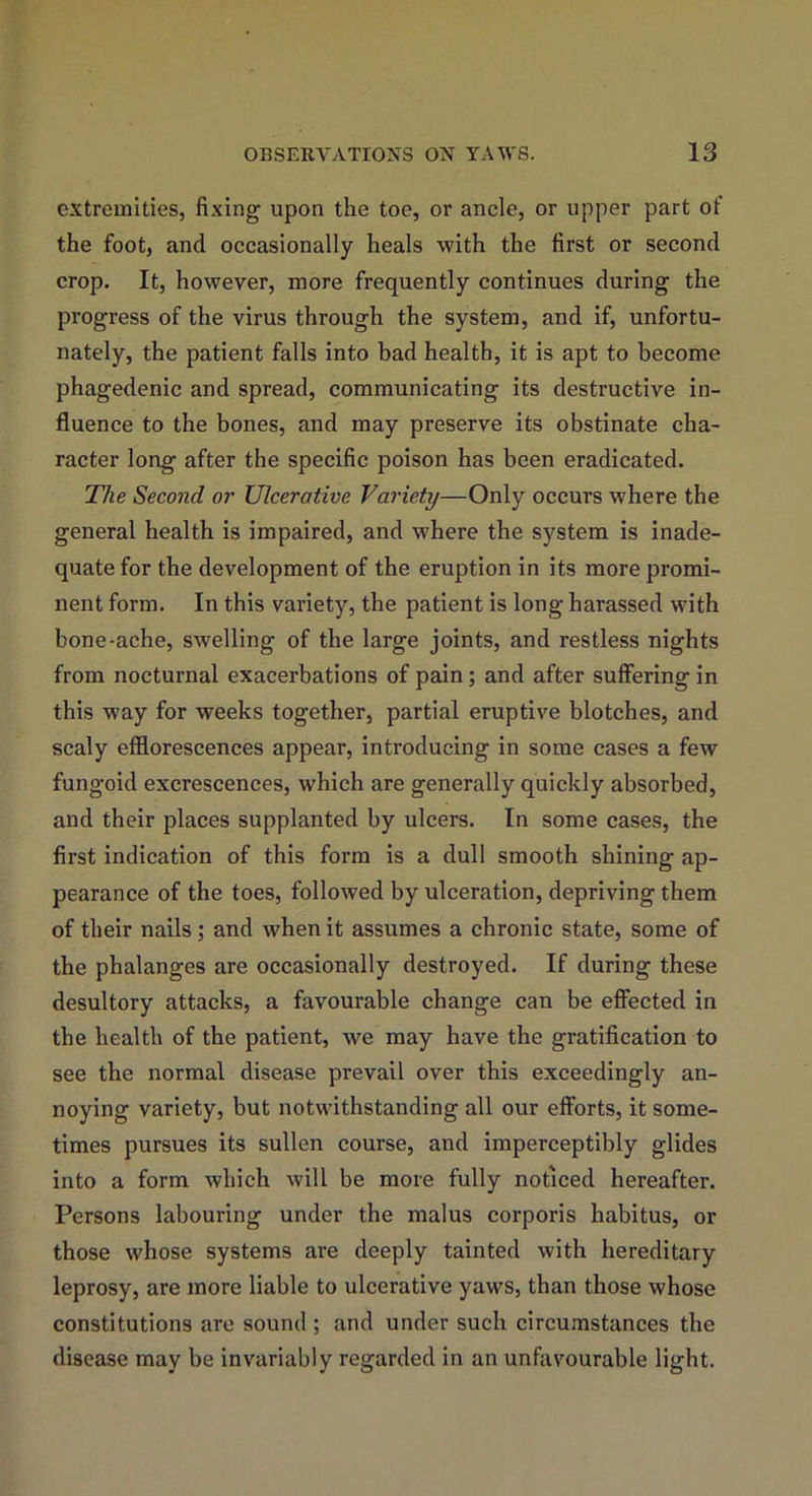 extremities, fixing upon the toe, or ancle, or upper part of the foot, and occasionally heals with the first or second crop. It, however, more frequently continues during the progress of the virus through the system, and if, unfortu- nately, the patient falls into bad health, it is apt to become phagedenic and spread, communicating its destructive in- fluence to the bones, and may preserve its obstinate cha- racter long after the specific poison has been eradicated. The Second or Ulcerative Variety—Only occurs where the general health is impaired, and where the system is inade- quate for the development of the eruption in its more promi- nent form. In this variety, the patient is long harassed with bone-ache, swelling of the large joints, and restless nights from nocturnal exacerbations of pain; and after suffering in this way for weeks together, partial eruptive blotches, and scaly efflorescences appear, introducing in some cases a few fungoid excrescences, which are generally quickly absorbed, and their places supplanted by ulcers. In some cases, the first indication of this form is a dull smooth shining ap- pearance of the toes, followed by ulceration, depriving them of their nails; and when it assumes a chronic state, some of the phalanges are occasionally destroyed. If during these desultory attacks, a favourable change can be effected in the health of the patient, we may have the gratification to see the normal disease prevail over this exceedingly an- noying variety, but notwithstanding all our efforts, it some- times pursues its sullen course, and imperceptibly glides into a form which will be more fully noticed hereafter. Persons labouring under the malus corporis habitus, or those whose systems are deeply tainted with hereditary leprosy, are more liable to ulcerative yaws, than those whose constitutions are sound ; and under such circumstances the disease may be invariably regarded in an unfavourable light.