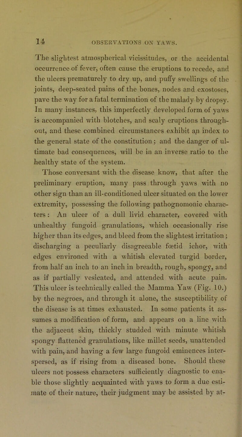 The slightest atmospherical vicissitudes, or the accidental occurrence of fever, often cause the eruptions to recede, and the ulcers prematurely to dry up, and puffy swellings of the joints, deep-seated pains of the bones, nodes and exostoses, pave the way for a fatal termination of the malady by dropsy. In many instances, this imperfectly developed form of yaws is accompanied with blotches, and scaly eruptions through- out, and these combined circumstances exhibit an index to the general state of the constitution ; and the danger of ul- timate bad consequences, will be in an inverse ratio to the healthy state of the system. Those conversant with the disease know, that after the preliminary eruption, many pass through yaws with no other sign than an ill-conditioned ulcer situated on the lower extremity, possessing the following pathognomonic charac- ters : An ulcer of a dull livid character, covered with unhealthy fungoid granulations, which occasionally rise higher than its edges, and bleed from the slightest irritation ; discharging a peculiarly disagreeable foetid ichor, with edges environed with a whitish elevated turgid border, from half an inch to an inch in breadth, rough, spongy, and as if partially vesicated, and attended with acute pain. This ulcer is technically called the Mamma Yaw (Fig. 10.) by the negroes, and through it alone, the susceptibility of the disease is at times exhausted. In some patients it as- sumes a modification of form, and appears on a line with the adjacent skin, thickly studded with minute whitish spongy flattened granulations, like millet seeds, unattended with pain, and having a few large fungoid eminences inter- spersed, as if rising from a diseased bone. Should these ulcers not possess characters sufficiently diagnostic to ena- ble those slightly acquainted with yaws to form a due esti- mate of their nature, their judgment may be assisted by at-