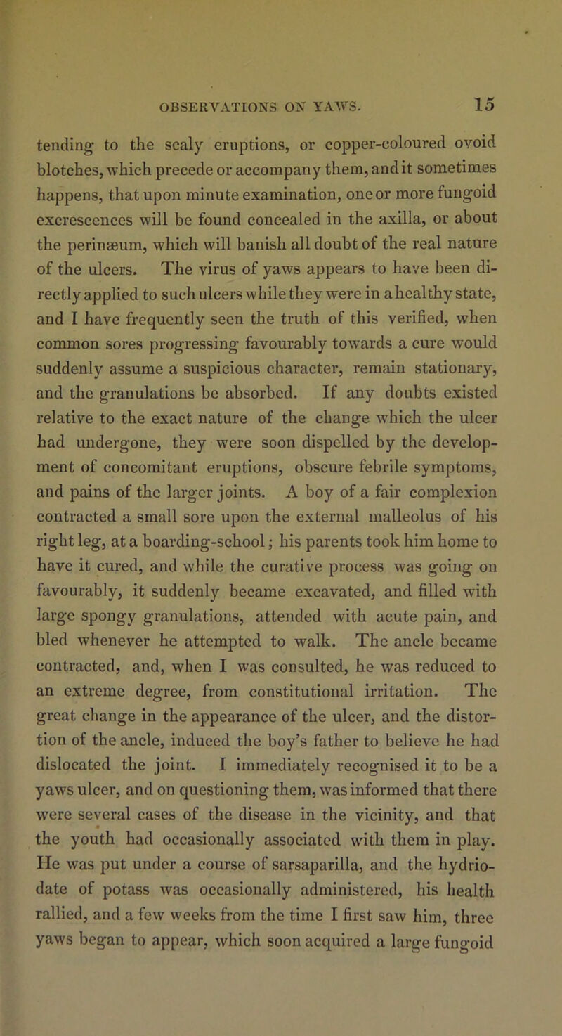 tending- to the scaly eruptions, or copper-coloured ovoid blotches, which precede or accompany them, and it sometimes happens, that upon minute examination, one or more fungoid excrescences will be found concealed in the axilla, or about the perinseum, which will banish all doubt of the real nature of the ulcers. The virus of yaws appears to have been di- rectly applied to such ulcers while they were in a healthy state, and I have frequently seen the truth of this verified, when common sores progressing favourably towards a cure would suddenly assume a suspicious character, remain stationary, and the granulations be absorbed. If any doubts existed relative to the exact nature of the change which the ulcer had undergone, they were soon dispelled by the develop- ment of concomitant eruptions, obscure febrile symptoms, and pains of the larger joints. A boy of a fair complexion contracted a small sore upon the external malleolus of his right leg, at a boarding-school; his parents took him home to have it cured, and while the curative process was going on favourably, it suddenly became excavated, and filled with large spongy granulations, attended wfith acute pain, and bled whenever he attempted to walk. The ancle became contracted, and, when I was consulted, he was reduced to an extreme degree, from constitutional irritation. The great change in the appearance of the ulcer, and the distor- tion of the ancle, induced the boy’s father to believe he had dislocated the joint. I immediately recognised it to be a yaws ulcer, and on questioning them, was informed that there were several cases of the disease in the vicinity, and that the youth had occasionally associated with them in play. He was put under a course of sarsaparilla, and the hydrio- date of potass was occasionally administered, his health rallied, and a few weeks from the time I first saw him, three yaws began to appear, which soon acquired a large fungoid
