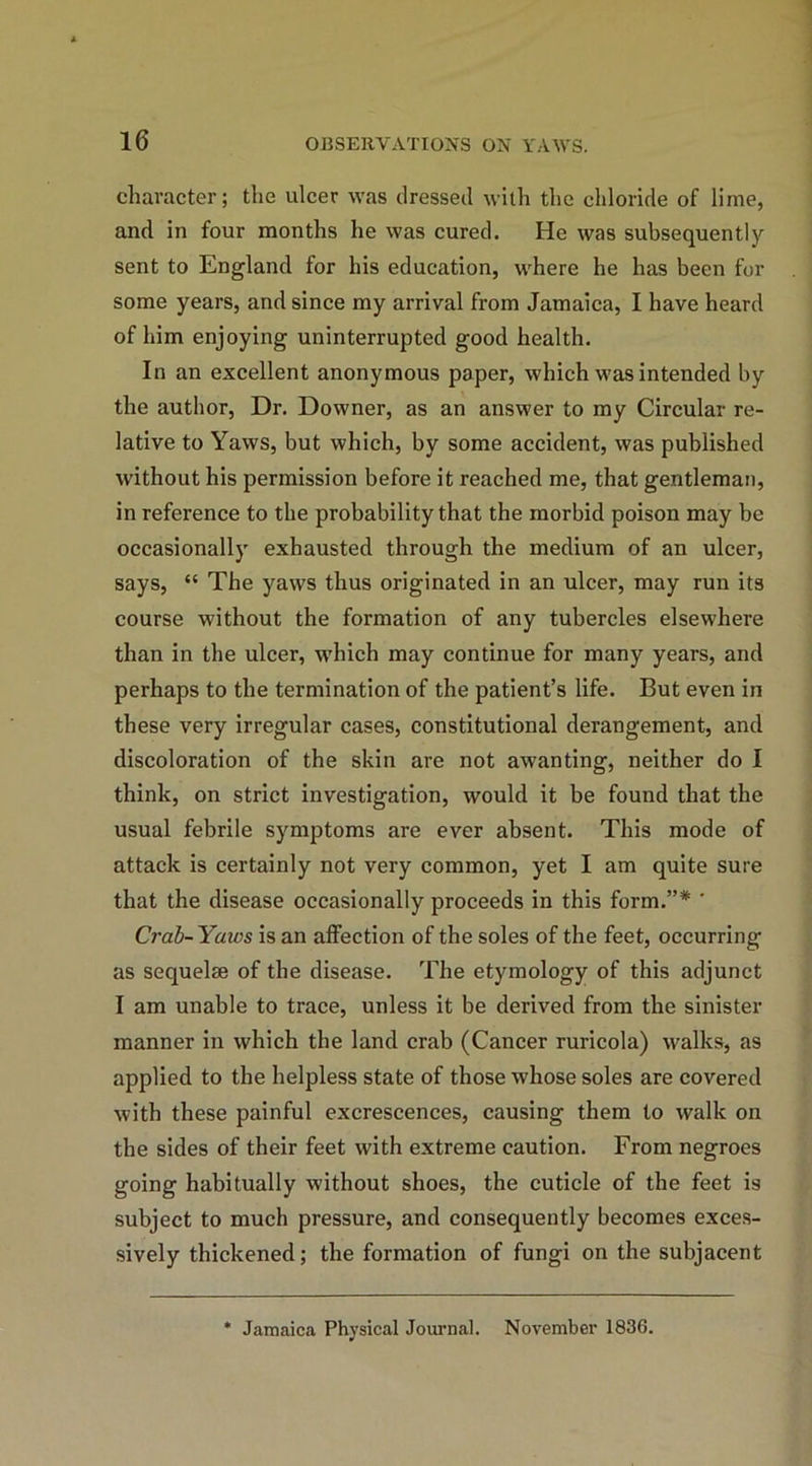 character; the ulcer was dressed with the chloride of lime, and in four months he was cured. He was subsequently sent to England for his education, where he has been for some years, and since my arrival from Jamaica, I have heard of him enjoying uninterrupted good health. In an excellent anonymous paper, which was intended by the author, Dr. Downer, as an answer to my Circular re- lative to Yaws, but which, by some accident, was published without his permission before it reached me, that gentleman, in reference to the probability that the morbid poison may be occasionally exhausted through the medium of an ulcer, says, “ The yaws thus originated in an ulcer, may run its course without the formation of any tubercles elsewhere than in the ulcer, which may continue for many years, and perhaps to the termination of the patient’s life. But even in these very irregular cases, constitutional derangement, and discoloration of the skin are not awanting, neither do I think, on strict investigation, would it be found that the usual febrile symptoms are ever absent. This mode of attack is certainly not very common, yet I am quite sure that the disease occasionally proceeds in this form.”* ' Crab-Yaivs is an affection of the soles of the feet, occurring as sequelse of the disease. The etymology of this adjunct I am unable to trace, unless it be derived from the sinister manner in which the land crab (Cancer ruricola) walks, as applied to the helpless state of those whose soles are covered with these painful excrescences, causing them to walk on the sides of their feet with extreme caution. From negroes going habitually without shoes, the cuticle of the feet is subject to much pressure, and consequently becomes exces- sively thickened; the formation of fungi on the subjacent * Jamaica Physical Journal. November 1836.