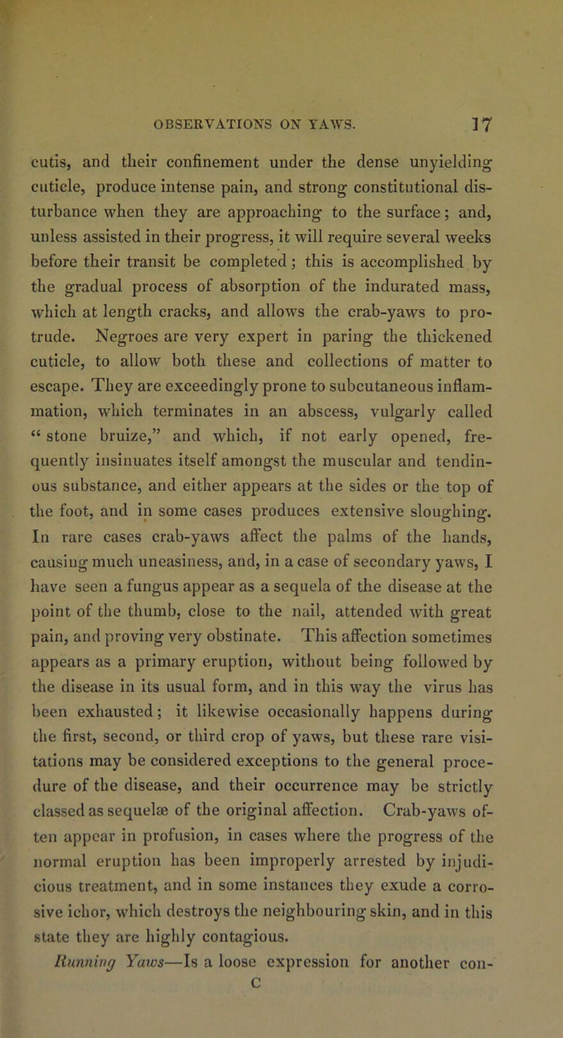 cutis, and their confinement under the dense unyielding cuticle, produce intense pain, and strong constitutional dis- turbance when they are approaching to the surface; and, unless assisted in their progress, it will require several weeks before their transit be completed; this is accomplished by the gradual process of absorption of the indurated mass, which at length cracks, and allows the crab-yaws to pro- trude. Negroes are very expert in paring the thickened cuticle, to allow both these and collections of matter to escape. They are exceedingly prone to subcutaneous inflam- mation, which terminates in an abscess, vulgarly called “ stone bruize,” and which, if not early opened, fre- quently insinuates itself amongst the muscular and tendin- ous substance, and either appears at the sides or the top of the foot, and in some cases produces extensive sloughing. In rare cases crab-yaws affect the palms of the hands, causing much uneasiness, and, in a case of secondary yaws, I have seen a fungus appear as a sequela of the disease at the point of the thumb, close to the nail, attended with great pain, and proving very obstinate. This affection sometimes appears as a primary eruption, without being followed by the disease in its usual form, and in this way the virus has been exhausted; it likewise occasionally happens during the first, second, or third crop of yaws, but these rare visi- tations may be considered exceptions to the general proce- dure of the disease, and their occurrence may be strictly classed as sequelse of the original affection. Crab-yaws of- ten appear in profusion, in cases where the progress of the normal eruption has been improperly arrested by injudi- cious treatment, and in some instances they exude a corro- sive ichor, which destroys the neighbouring skin, and in this state they are highly contagious. Running Yaws—Is a loose expression for another con- C