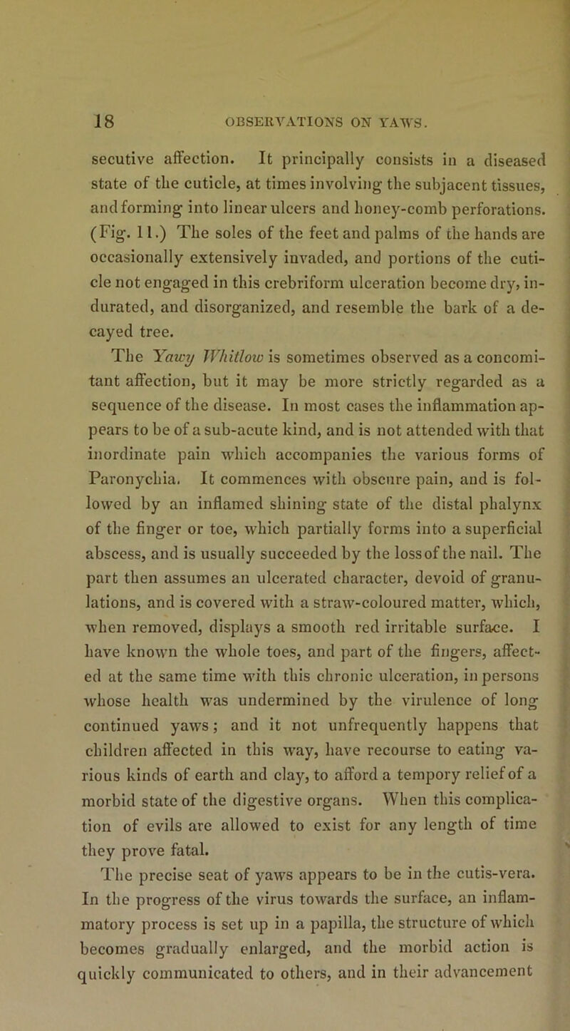 secutive affection. It principally consists in a diseased state of the cuticle, at times involving the subjacent tissues, and forming into linear ulcers and honey-comb perforations. (Fig. 11.) The soles of the feet and palms of the hands are occasionally extensively invaded, and portions of the cuti- cle not engaged in this crebriform ulceration become dry, in- durated, and disorganized, and resemble the bark of a de- cayed tree. The Yciwy Whitlow is sometimes observed as a concomi- tant affection, but it may be more strictly regarded as a sequence of the disease. In most cases the inflammation ap- pears to be of a sub-acute kind, and is not attended with that inordinate pain which accompanies the various forms of Paronychia. It commences with obscure pain, and is fol- lowed by an inflamed shining state of the distal phalynx of the finger or toe, which partially forms into a superficial abscess, and is usually succeeded by the loss of the nail. The part then assumes an ulcerated character, devoid of granu- lations, and is covered with a straw-coloured matter, which, when removed, displays a smooth red irritable surface. I have known the whole toes, and part of the fingers, affect- ed at the same time with this chronic ulceration, in persons whose health was undermined by the virulence of long continued yaws; and it not unfrequently happens that children affected in this way, have recourse to eating va- rious kinds of earth and clay, to afford a tempory relief of a morbid state of the digestive organs. When this complica- tion of evils are allowed to exist for any length of time they prove fatal. The precise seat of yaws appears to be in the cutis-vera. In the progress of the virus towards the surface, an inflam- matory process is set up in a papilla, the structure of which becomes gradually enlarged, and the morbid action is quickly communicated to others, and in their advancement