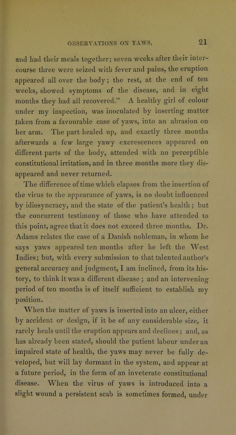 and had their meals together; seven weeks after their inter- course three were seized with fever and pains, the eruption appeared all over the body; the rest, at the end of ten weeks, showed symptoms of the disease, and in eight months they had all recovered.” A healthy girl of colour under my inspection, was inoculated by inserting matter taken from a favourable case of yaws, into an abrasion on her arm. The part healed up, and exactly three months afterwards a few large yawy excrescences appeared on different parts of the body, attended with no perceptible constitutional irritation, and in three months more they dis- appeared and never returned. The difference of time which elapses from the insertion of the virus to the appearance of yaws, is no doubt influenced by idiosyncracy, and the state of the patient’s health ; but the concurrent testimony of those who have attended to this point, agree that it does not exceed three months. Dr. Adams relates the case of a Danish nobleman, in whom he says yaws appeared ten months after he left the West Indies; but, with every submission to that talented author’s general.accuracy and judgment, I am inclined, from its his- tory, to think it was a different disease ; and an intervening period of ten months is of itself sufficient to establish my position. When the matter of yaws is inserted into an ulcer, either by accident or design, if it be of any considerable size, it rarely heals until the eruption appears and declines ; and, as has already been stated, should the patient labour under an impaired state of health, the yaws may never be fully de- veloped, but will lay dormant in the system, and appear at a future period, in the form of an inveterate constitutional disease. When the virus of yaws is introduced into a slight wound a persistent scab is sometimes formed, under