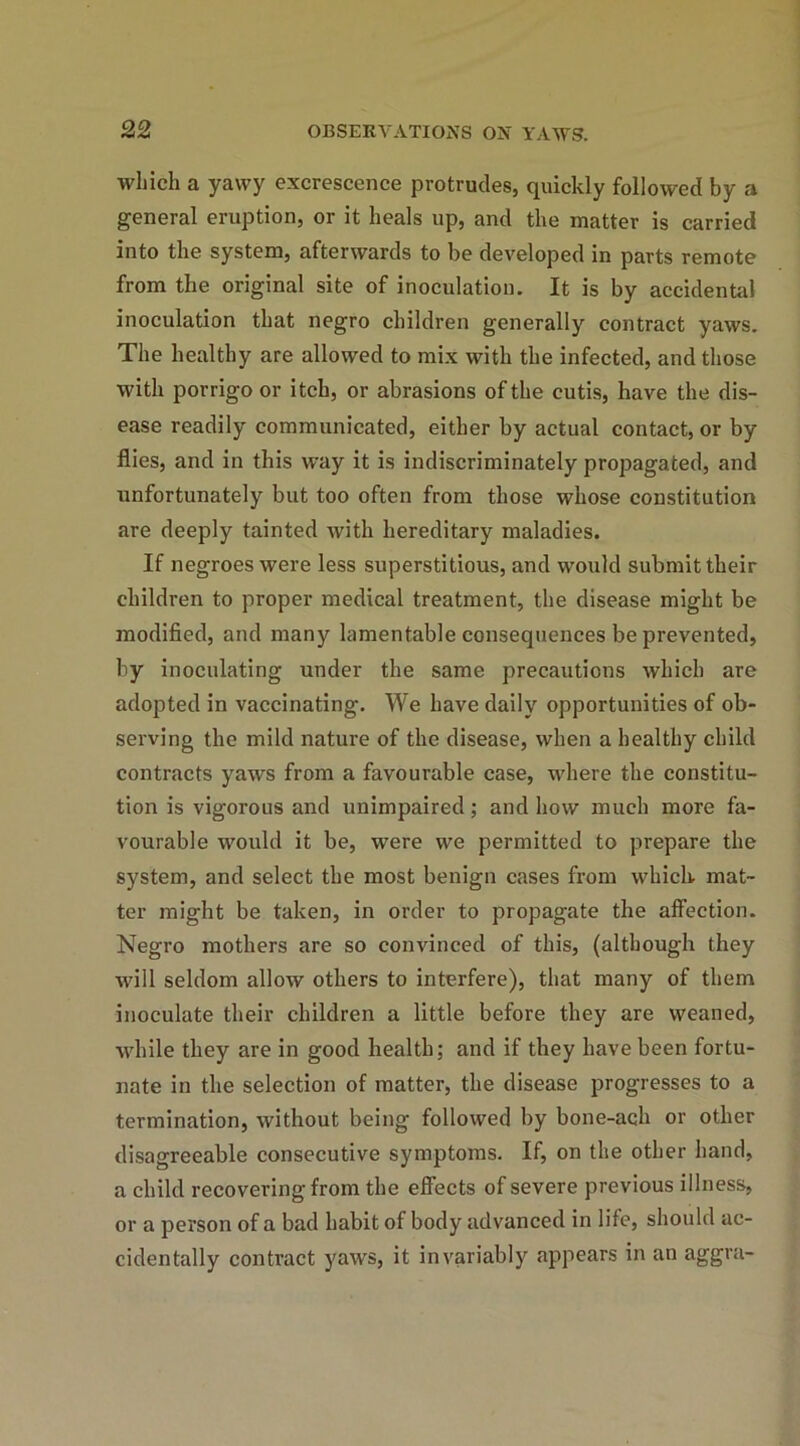 which a yawy excrescence protrudes, quickly followed by a general eruption, or it heals up, and the matter is carried into the system, afterwards to be developed in parts remote from the original site of inoculation. It is by accidental inoculation that negro children generally contract yaws. The healthy are allowed to mix with the infected, and those with porrigo or itch, or abrasions of the cutis, have the dis- ease readily communicated, either by actual contact, or by flies, and in this way it is indiscriminately propagated, and unfortunately but too often from those whose constitution are deeply tainted with hereditary maladies. If negroes were less superstitious, and would submit their children to proper medical treatment, the disease might be modified, and many lamentable consequences be prevented, by inoculating under the same precautions which are adopted in vaccinating. We have daily opportunities of ob- serving the mild nature of the disease, when a healthy child contracts yaws from a favourable case, where the constitu- tion is vigorous and unimpaired; and how much more fa- vourable would it be, were we permitted to prepare the system, and select the most benign cases from which mat- ter might be taken, in order to propagate the affection. Negro mothers are so convinced of this, (although they will seldom allow others to interfere), that many of them inoculate their children a little before they are weaned, while they are in good health; and if they have been fortu- nate in the selection of matter, the disease progresses to a termination, without being followed by bone-ach or other disagreeable consecutive symptoms. If, on the other hand, a child recovering from the effects of severe previous illness, or a person of a bad habit of body advanced in life, should ac- cidentally contract yaws, it invariably appears in an aggra-