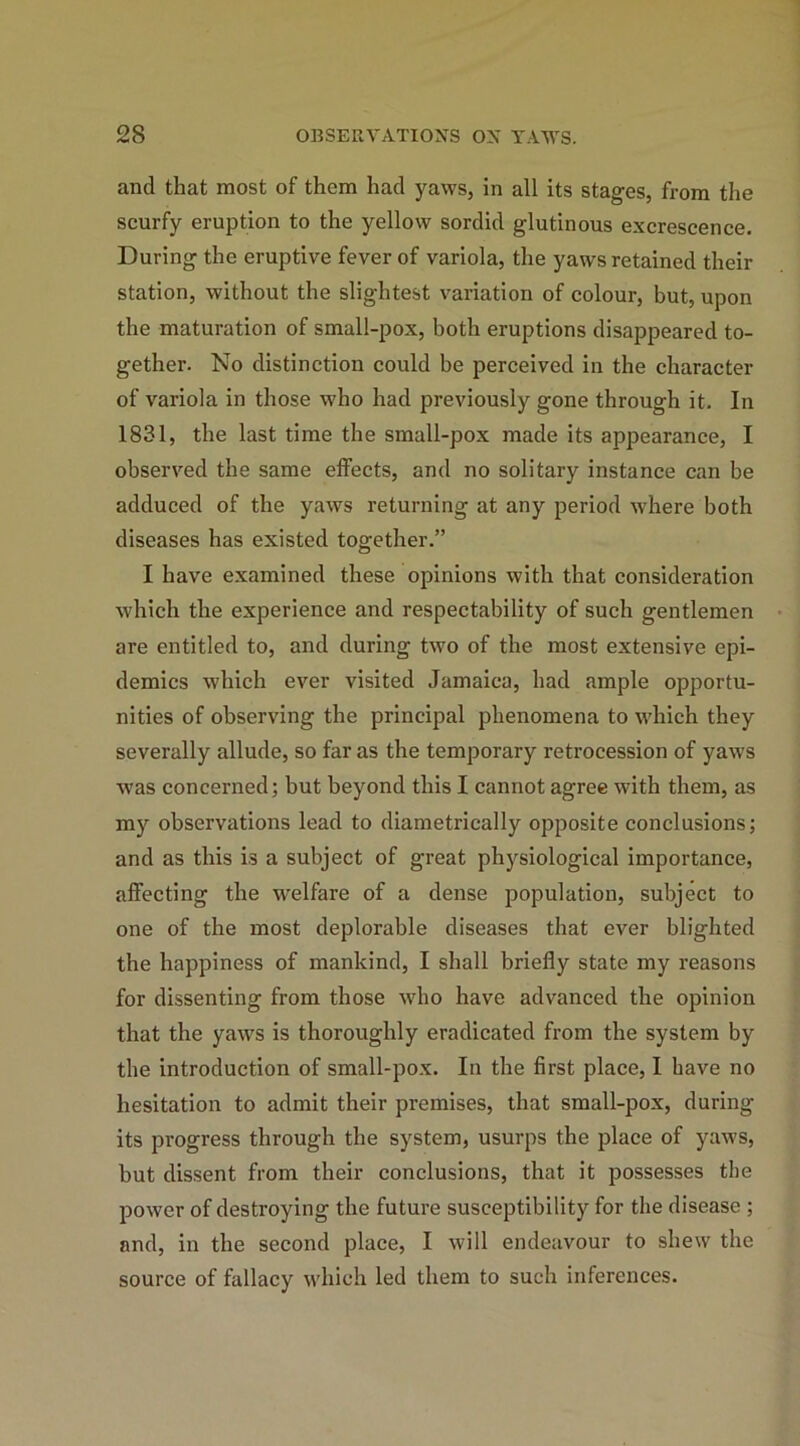 and that most of them had yaws, in all its stages, from the scurfy eruption to the yellow sordid glutinous excrescence. During the eruptive fever of variola, the yaws retained their station, without the slightest variation of colour, but, upon the maturation of small-pox, both eruptions disappeared to- gether. No distinction could be perceived in the character of variola in those who had previously gone through it. In 1831, the last time the small-pox made its appearance, I observed the same effects, and no solitary instance can be adduced of the yaws returning at any period where both diseases has existed together.” I have examined these opinions with that consideration which the experience and respectability of such gentlemen are entitled to, and during two of the most extensive epi- demics which ever visited Jamaica, had ample opportu- nities of observing the principal phenomena to which they severally allude, so far as the temporary retrocession of yaws was concerned; but beyond this I cannot agree with them, as my observations lead to diametrically opposite conclusions; and as this is a subject of great physiological importance, affecting the welfare of a dense population, subject to one of the most deplorable diseases that ever blighted the happiness of mankind, I shall briefly state my reasons for dissenting from those who have advanced the opinion that the yaws is thoroughly eradicated from the system by the introduction of small-pox. In the first place, I have no hesitation to admit their premises, that small-pox, during its progress through the system, usurps the place of yaws, but dissent from their conclusions, that it possesses the power of destroying the future susceptibility for the disease ; and, in the second place, I will endeavour to shew the source of fallacy which led them to such inferences.