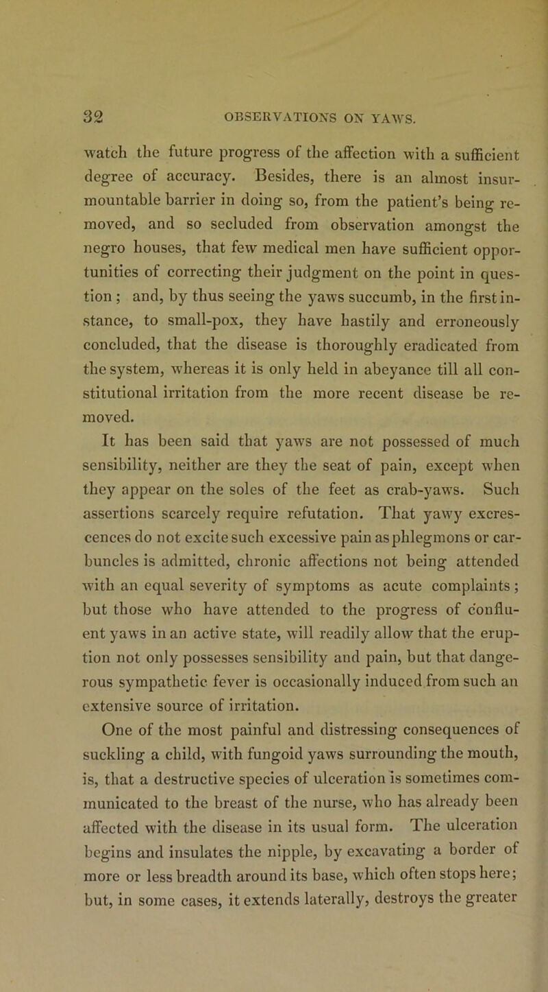 watch the future progress of the affection with a sufficient degree of accuracy. Besides, there is an almost insur- mountable barrier in doing so, from the patient’s being re- moved, and so secluded from observation amongst the negro houses, that few medical men have sufficient oppor- tunities of correcting their judgment on the point in ques- tion ; and, by thus seeing the yaws succumb, in the first in- stance, to small-pox, they have hastily and erroneously concluded, that the disease is thoroughly eradicated from the system, whereas it is only held in abeyance till all con- stitutional irritation from the more recent disease be re- moved. It has been said that yaws are not possessed of much sensibility, neither are they the seat of pain, except when they appear on the soles of the feet as crab-yaws. Such assertions scarcely require refutation. That yawy excres- cences do not excite such excessive pain as phlegmons or car- buncles is admitted, chronic affections not being attended with an equal severity of symptoms as acute complaints; but those who have attended to the progress of conflu- ent yaws in an active state, will readily allow that the erup- tion not only possesses sensibility and pain, but that dange- rous sympathetic fever is occasionally induced from such an extensive source of irritation. One of the most painful and distressing consequences of suckling a child, with fungoid yaws surrounding the mouth, is, that a destructive species of ulceration is sometimes com- municated to the breast of the nurse, who has already been affected with the disease in its usual form. The ulceration begins and insulates the nipple, by excavating a border of more or less breadth around its base, which often stops here; but, in some cases, it extends laterally, destroys the greater