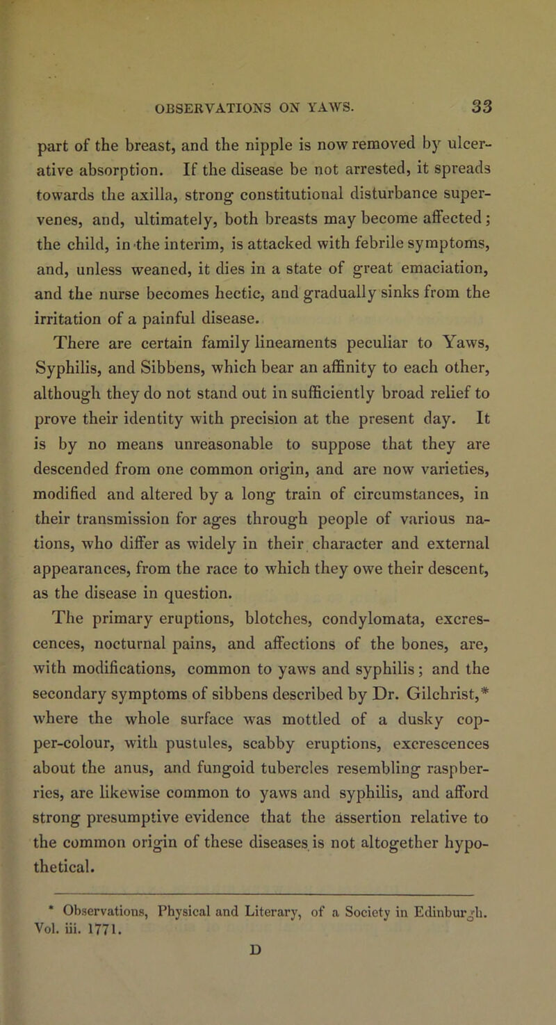 part of the breast, and the nipple is now removed by ulcer- ative absorption. If the disease be not arrested, it spreads towards the axilla, strong constitutional disturbance super- venes, and, ultimately, both breasts may become affected ; the child, in the interim, is attacked with febrile symptoms, and, unless weaned, it dies in a state of great emaciation, and the nurse becomes hectic, and gradually sinks from the irritation of a painful disease. There are certain family lineaments peculiar to Yaws, Syphilis, and Sibbens, which bear an affinity to each other, although they do not stand out in sufficiently broad relief to prove their identity with precision at the present day. It is by no means unreasonable to suppose that they are descended from one common origin, and are now varieties, modified and altered by a long train of circumstances, in their transmission for ages through people of various na- tions, who differ as widely in their character and external appearances, from the race to which they owe their descent, as the disease in question. The primary eruptions, blotches, condylomata, excres- cences, nocturnal pains, and affections of the bones, are, with modifications, common to yaws and syphilis; and the secondary symptoms of sibbens described by Dr. Gilchrist,* where the whole surface was mottled of a dusky cop- per-colour, with pustules, scabby eruptions, excrescences about the anus, and fungoid tubercles resembling raspber- ries, are likewise common to yaws and syphilis, and afford strong presumptive evidence that the assertion relative to the common origin of these diseases is not altogether hypo- thetical. * Observations, Physical and Literary, of a Society in Edinburgh. Vol. iii. 1771. D