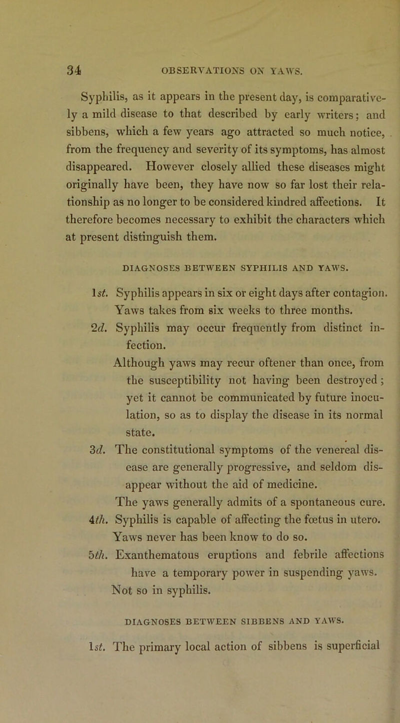 Syphilis, as it appears in the present day, is comparative- ly a mild disease to that described by early writers; and sibbens, which a few years ago attracted so much notice, from the frequency and severity of its symptoms, has almost disappeared. However closely allied these diseases might originally have been, they have now so far lost their rela- tionship as no longer to be considered kindred affections. It therefore becomes necessary to exhibit the characters which at present distinguish them. DIAGNOSES BETWEEN SYPHILIS AND YAWS. ls£. Syphilis appears in six or eight days after contagion. Yaws takes from six weeks to three months. 2cl. Syphilis may occur frequently from distinct in- fection. Although yaws may recur oftener than once, from the susceptibility not having been destroyed; yet it cannot be communicated by future inocu- lation, so as to display the disease in its normal state. 3d. The constitutional symptoms of the venereal dis- ease are generally progressive, and seldom dis- appear without the aid of medicine. The yaws generally admits of a spontaneous cure. 4tli. Syphilis is capable of affecting the foetus in utero. Yaws never has been know to do so. 5tli. Exanthematous eruptions and febrile affections have a temporary power in suspending yaws. Not so in syphilis. DIAGNOSES BETWEEN SIBBENS AND YAWS. 1st. The primary local action of sibbens is superficial