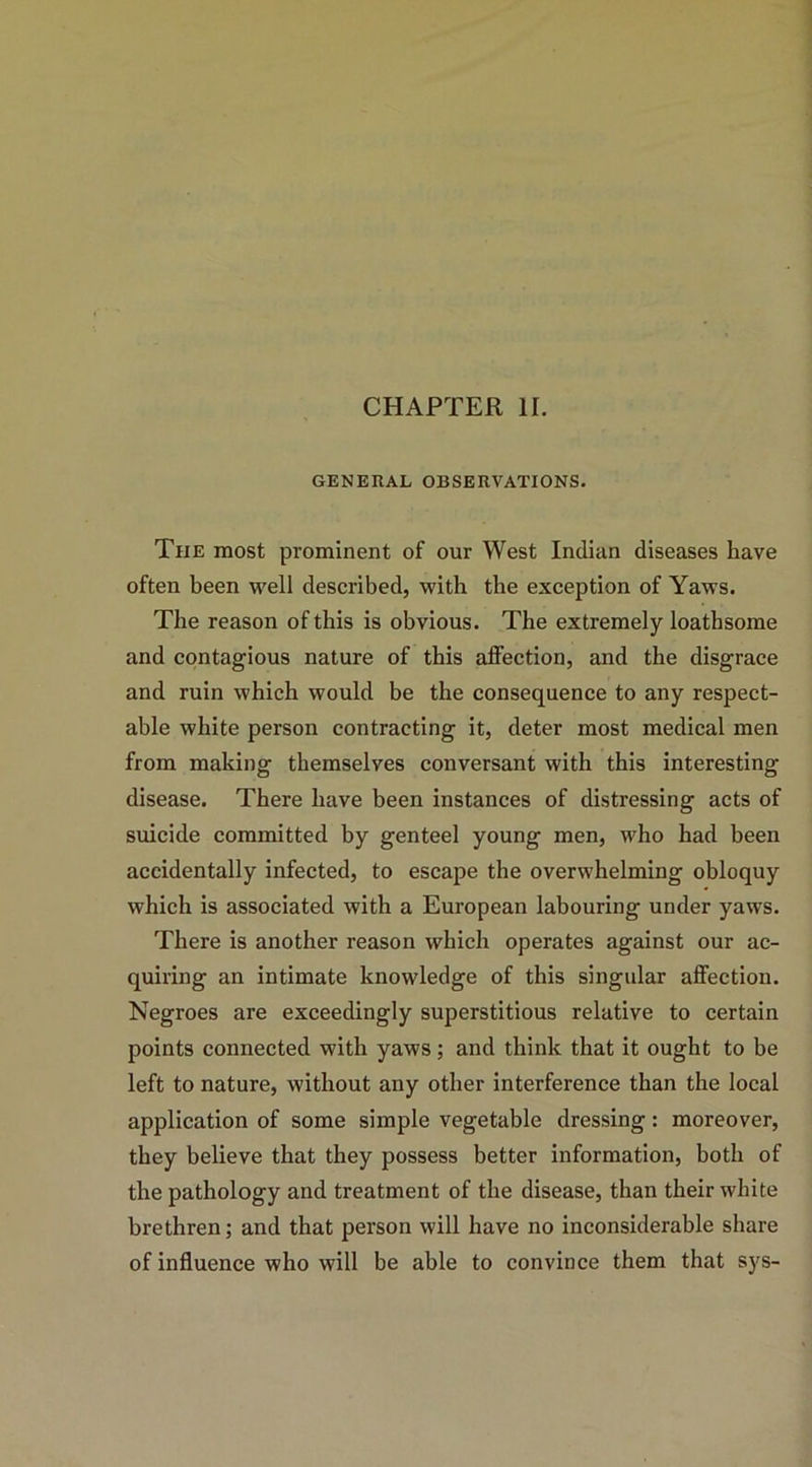 CHAPTER II. GENERAL OBSERVATIONS. The most prominent of our West Indian diseases have often been well described, with the exception of Yaws. The reason of this is obvious. The extremely loathsome and contagious nature of this affection, and the disgrace and ruin which would be the consequence to any respect- able white person contracting it, deter most medical men from making themselves conversant with this interesting disease. There have been instances of distressing acts of suicide committed by genteel young men, who had been accidentally infected, to escape the overwhelming obloquy which is associated with a European labouring under yaws. There is another reason which operates against our ac- quiring an intimate knowledge of this singular affection. Negroes are exceedingly superstitious relative to certain points connected with yaws; and think that it ought to be left to nature, without any other interference than the local application of some simple vegetable dressing: moreover, they believe that they possess better information, both of the pathology and treatment of the disease, than their white brethren; and that person will have no inconsiderable share of influence who will be able to convince them that sys-