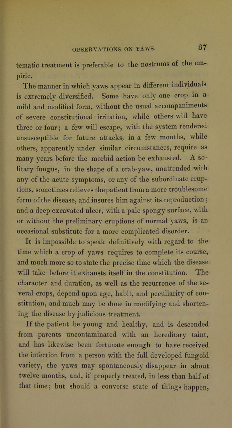 tematic treatment is preferable to the nostrums of the em- piric. The manner in which yaws appear in different individuals is extremely diversified. Some have only one crop in a mild and modified form, without the usual accompaniments of severe constitutional irritation, while others will have three or four; a few will escape, with the system rendered unsusceptible for future attacks, in a few months, while others, apparently under similar circumstances, require as many years before the morbid action be exhausted. A so- litary fungus, in the shape of a crab-yaw, unattended with any of the acute symptoms, or any of the subordinate erup- tions, sometimes relieves the patient from a more troublesome form of the disease, and insures him against its reproduction ; and a deep excavated ulcer, with a pale spongy surface, with or without the preliminary eruptions of normal yaws, is an occasional substitute for a more complicated disorder. It is impossible to speak definitively with regard to the time which a crop of yaws requires to complete its course, and much more so to state the precise time which the disease will take before it exhausts itself in the constitution. The character and duration, as well as the recurrence of the se- veral crops, depend upon age, habit, and peculiarity of con- stitution, and much may be done in modifying and shorten- ing the disease by judicious treatment. If the patient be young and healthy, and is descended from parents uncontaminated with an hereditary taint, and has likewise been fortunate enough to have received the infection from a person with the full developed fungoid variety, the yaws may spontaneously disappear in about twelve months, and, if properly treated, in less than half of that time; but should a converse state of things happen,