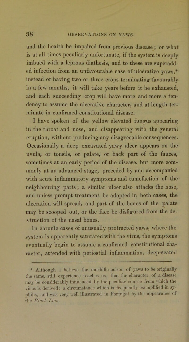 and the health be impaired from previous disease ; or what is at all times peculiarly unfortunate, if the system is deeply imbued with a leprous diathesis, and to these are superadd- ed infection from an unfavourable case of ulcerative yaws,* instead of having two or three crops terminating favourably in a few months, it will take years before it be exhausted, and each succeeding crop will have more and more a ten- dency to assume the ulcerative character, and at length ter- minate in confirmed constitutional disease. I have spoken of the yellow elevated fungus appearing in the throat and nose, and disappearing with the general eruption, without producing any disagreeable consequences. Occasionally a deep excavated yawy ulcer appears on the uvula, or tonsils, or palate, or back part of the fauces, sometimes at an early period of the disease, but more com- monly at an advanced stage, preceded by and accompanied with acute inflammatory symptoms and tumefaction of the neighbouring parts; a similar ulcer also attacks the nose, and unless prompt treatment be adopted in both cases, the ulceration will spread, and part of the bones of the palate may be scooped out, or the face be disfigured from the de- struction of the nasal bones. In chronic cases of unusually protracted yaws, where the system is apparently saturated with the virus, the symptoms eventually begin to assume a confirmed constitutional cha- racter, attended with periostial inflammation, deep-seated * Although I believe the morbific poison of yaws to be originally the same, still experience teaches us, that the character of a disease may be considerably influenced by the peculiar source from which the virus is derived; a circumstance which is frequently exemplified in sy- philis, and was very well illustrated in Portugal by the appearance of the Blacli Lion.