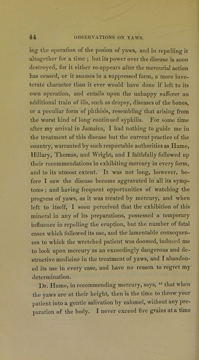 ing the operation of the posion of yaws, and in repelling it altogether for a time ; but its power over the disease is soon destroyed, for it either re-appears after the mercurial action has ceased, or it asumes in a suppressed form, a more inve- terate character than it ever would have done if left to its own operation, and entails upon the unhappy sufferer an additional train of ills, such as dropsy, diseases of the bones, or a peculiar form of phthisis, resembling that arising from the worst kind of long continued syphilis. For some time after my arrival in Jamaica, I had nothing to guide me in the treatment of this disease but the current practice of the country, warranted by such respectable authorities as Hume, Hillary, Thomas, and Wright, and I faithfully followed up their recommendations in exhibiting mercury in every form, and to its utmost extent. It was not long, however, be- fore I saw the disease become aggravated in all its symp- toms ; and having frequent opportunities of watching the progress of yaws, as it was treated by mercury, and when left to itself, I soon perceived that the exhibition of this mineral in any of its preparations, possessed a temporary influence in repelling the eruption, but the number of fatal cases which followed its use, and the lamentable consequen- ces to which the wretched patient was doomed, induced me to look upon mercury as an exceedingly dangerous and de- structive medicine in the treatment of yaws, and I abandon- ed its use in every case, and have no reason to regret my determination. Ur. Hume, in recommending mercury, says, “ that when the yaws are at their height, then is the time to throw your patient into a gentle salivation by calomel, without any pre- paration of the body. I never exceed five grains at a time