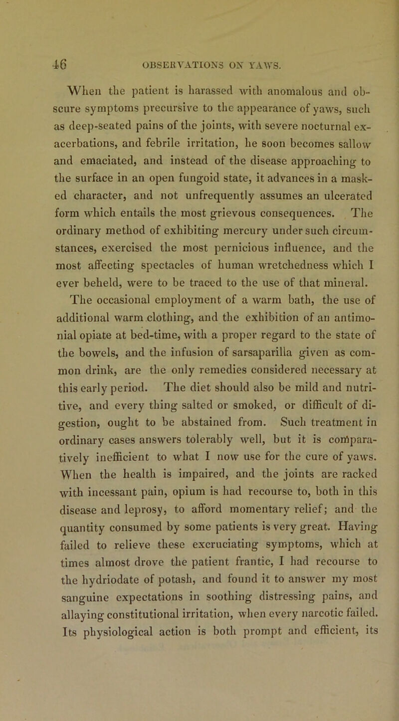 When the patient is harassed with anomalous and ob- scure symptoms precursive to the appearance of yaws, such as deep-seated pains of the joints, with severe nocturnal ex- acerbations, and febrile irritation, he soon becomes sallow and emaciated, and instead of the disease approaching to the surface in an open fungoid state, it advances in a mask- ed character, and not unfrequently assumes an ulcerated form which entails the most grievous consequences. The ordinary method of exhibiting mercury under such circum- stances, exercised the most pernicious influence, and the most affecting spectacles of human wretchedness which I ever beheld, were to be traced to the use of that mineral. The occasional employment of a warm bath, the use of additional warm clothing, and the exhibition of an antimo- nial opiate at bed-time, with a proper regard to the state of the bowels, and the infusion of sarsaparilla given as com- mon drink, are the only remedies considered necessary at this early period. The diet should also be mild and nutri- tive, and every thing salted or smoked, or difficult of di- gestion, ought to be abstained from. Such treatment in ordinary cases answers tolerably well, but it is compara- tively inefficient to what I now use for the cure of yaws. When the health is impaired, and the joints are racked with incessant pain, opium is had recourse to, both in this disease and leprosy, to afford momentary relief; and the quantity consumed by some patients is very great. Having failed to relieve these excruciating symptoms, which at times almost drove the patient frantic, I had recourse to the hydriodate of potash, and found it to answer my most sanguine expectations in soothing distressing pains, and allaying constitutional irritation, when every narcotic failed. Its physiological action is both prompt and efficient, its