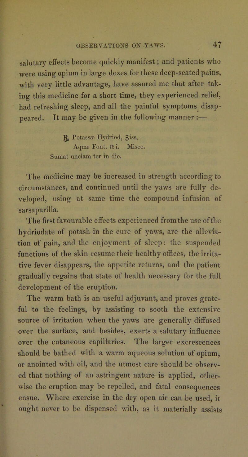 salutary effects become quickly manifest; and patients who were using opium in large dozes for these deep-seated pains, with very little advantage, have assured me that after tak- ing this medicine for a short time, they experienced relief, had refreshing sleep, and all the painful symptoms disap- peared. It may be given in the following manner :— Potass* Hydriod, 3iss, Aquae Font. lt>i. Misce. Sumat unciam ter in die. The medicine may be increased in strength according to circumstances, and continued until the yaws are fully de- veloped, using at same time the compound infusion of sarsaparilla. The first favourable effects experienced from the use of the hydriodate of potash in the cure of yaws, are the allevia- tion of pain, and the enjoyment of sleep: the suspended functions of the skin resume their healthy offices, the irrita- tive fever disappears, the appetite returns, and the patient gradually regains that state of health necessary for the full development of the eruption. The warm bath is an useful adjuvant, and proves grate- ful to the feelings, by assisting to sooth the extensive source of irritation when the yaws are generally diffused over the surface, and besides, exerts a salutary influence over the cutaneous capillaries. The larger excrescences should be bathed with a warm aqueous solution of opium, or anointed with oil, and the utmost care should be observ- ed that nothing of an astringent nature is applied, other- wise the eruption may be repelled, and fatal consequences ensue. Where exercise in the dry open air can be used, it ought never to be dispensed with, as it materially assists