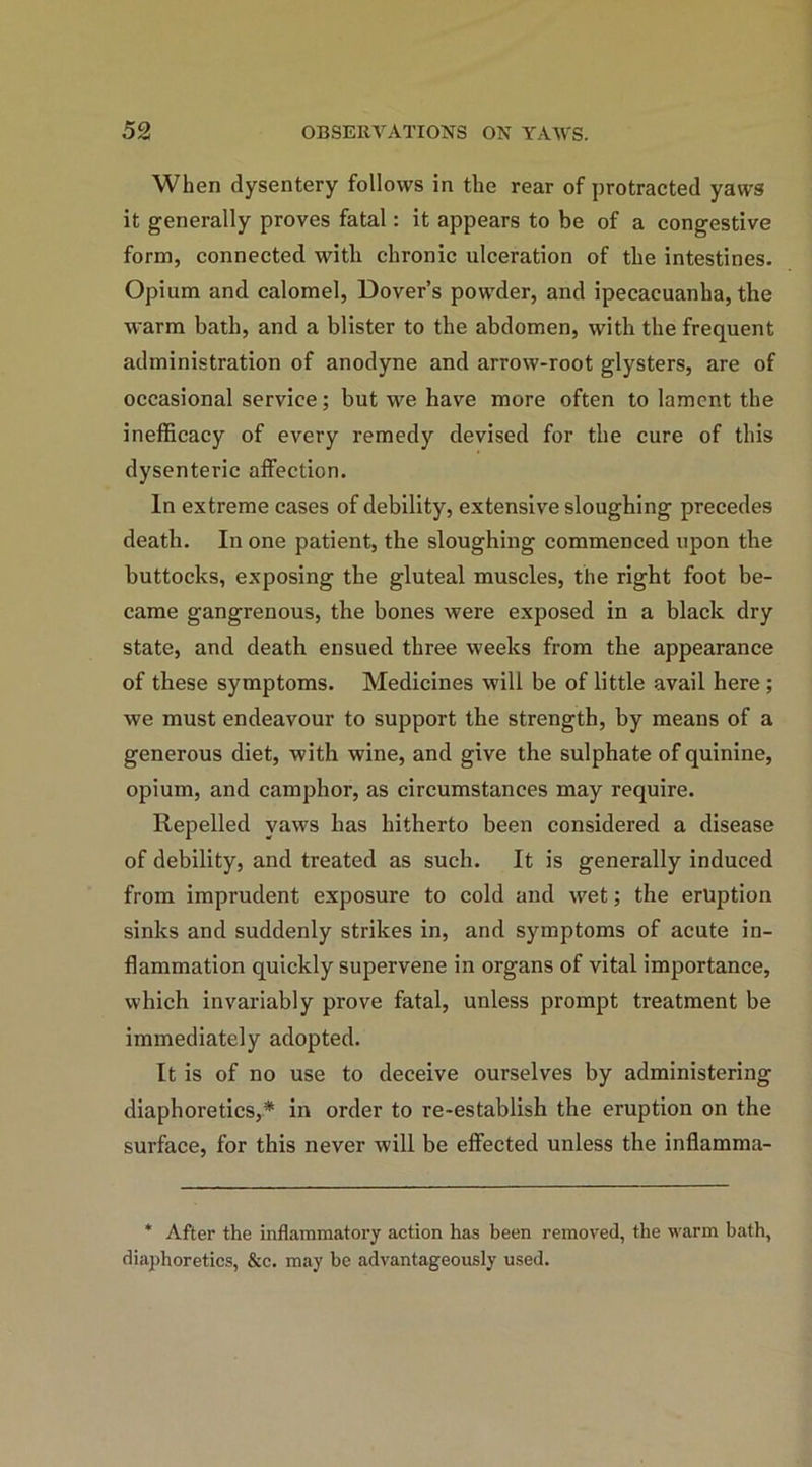 When dysentery follows in the rear of protracted yaws it generally proves fatal: it appears to be of a congestive form, connected with chronic ulceration of the intestines. Opium and calomel, Dover’s powder, and ipecacuanha, the warm bath, and a blister to the abdomen, with the frequent administration of anodyne and arrow-root glysters, are of occasional service; but we have more often to lament the inefficacy of every remedy devised for the cure of this dysenteric affection. In extreme cases of debility, extensive sloughing precedes death. In one patient, the sloughing commenced upon the buttocks, exposing the gluteal muscles, the right foot be- came gangrenous, the bones were exposed in a black dry state, and death ensued three weeks from the appearance of these symptoms. Medicines will be of little avail here ; we must endeavour to support the strength, by means of a generous diet, with wine, and give the sulphate of quinine, opium, and camphor, as circumstances may require. Repelled yaws has hitherto been considered a disease of debility, and treated as such. It is generally induced from imprudent exposure to cold and wet; the eruption sinks and suddenly strikes in, and symptoms of acute in- flammation quickly supervene in organs of vital importance, which invariably prove fatal, unless prompt treatment be immediately adopted. It is of no use to deceive ourselves by administering diaphoretics,* in order to re-establish the eruption on the surface, for this never will be effected unless the inflamma- * After the inflammatoiy action has been removed, the warm bath, diaphoretics, &c. may be advantageously used.