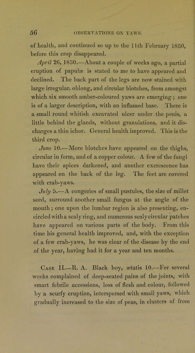 of health, and continued so up to the 11th February 1830, before this crop disappeared. April 26, 1830.—About a couple of weeks ago, a partial eruption of papulse is stated to me to have appeared and declined. The back part of the legs are now stained with large irregular, oblong, and circular blotches, from amongst which six smooth amber-coloured yaws are emerging ; one is of a larger description, with an inflamed base. There is a small round whitish excavated ulcer under the penis, a little behind the glands, without granulations, and it dis- charges a thin ichor. General health improved. This is the third crop. June 10.—More blotches have appeared on the thighs, circular in form, and of a copper colour. A few of the fungi have their apices darkened, and another excrescence has appeared on the back of the leg. The feet are covered with crab-yaws. July 5.—A congeries of small pustules, the size of millet seed, surround another small fungus at the angle of the mouth ; one upon the lumbar region is also presenting, en- circled with a scaly ring, and numerous scaly circular patches have appeared on various parts of the body. From this time his general health improved, and, with the exception of a few crab-yaws, he was clear of the disease by the end of the year, having had it for a year and ten months. Case II.—11. A. Black boy, setatis 10.—For several weeks complained of deep-seated pains of the joints, with smart febrile accessions, loss of flesh and colour, followed by a scurfy eruption, interspersed with small yaws, which gradually increased to the size of peas, in clusters of from