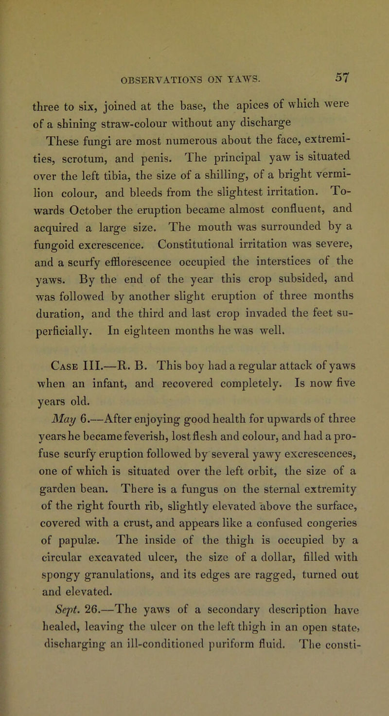 three to six, joined at the base, the apices of which were of a shining straw-colour without any discharge These fungi are most numerous about the face, extremi- ties, scrotum, and penis. The principal yaw is situated over the left tibia, the size of a shilling, of a bright vermi- lion colour, and bleeds from the slightest irritation. To- wards October the eruption became almost confluent, and acquired a large size. The mouth was surrounded by a fungoid excrescence. Constitutional irritation was severe, and a scurfy efflorescence occupied the interstices of the yaws. By the end of the year this crop subsided, and was followed by another slight eruption of three months duration, and the third and last crop invaded the feet su- perficially. In eighteen months he was well. Case III.—R. B. This boy had a regular attack of yaws when an infant, and recovered completely. Is now five years old. May 6.—After enjoying good health for upwards of three years he became feverish, lost flesh and colour, and had a pro- fuse scurfy eruption followed by several yawy excrescences, one of which is situated over the left orbit, the size of a garden bean. There is a fungus on the sternal extremity of the right fourth rib, slightly elevated above the surface, covered with a crust, and appears like a confused congeries of papulae. The inside of the thigh is occupied by a circular excavated ulcer, the size of a dollar, filled with spongy granulations, and its edges are ragged, turned out and elevated. Sept. 26.—The yaws of a secondary description have healed, leaving the ulcer on the left thigh in an open state, discharging an ill-conditioned puriform fluid. The consti-