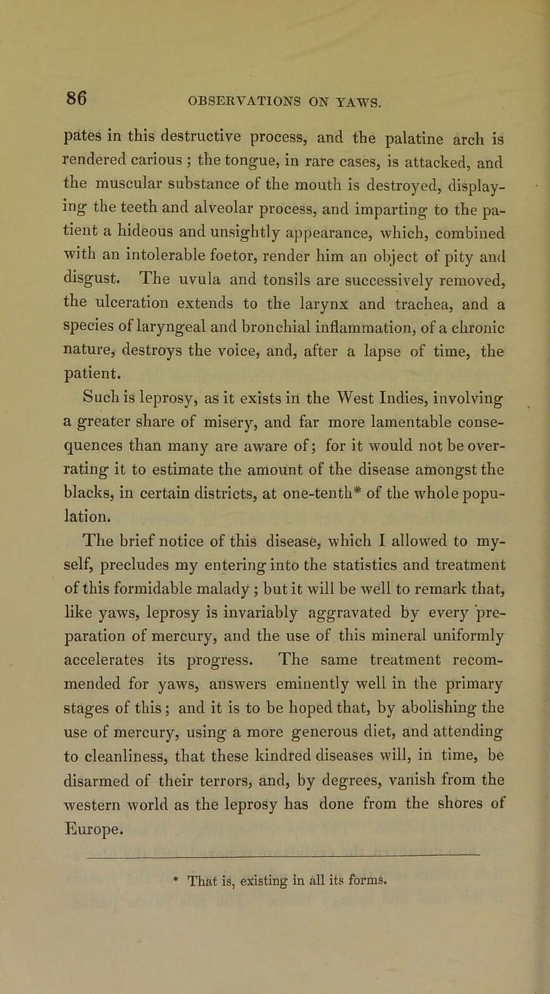 pates in this destructive process, and the palatine arch is rendered carious ; the tongue, in rare cases, is attacked, and the muscular substance of the mouth is destroyed, display- ing the teeth and alveolar process, and imparting to the pa- tient a hideous and unsightly appearance, which, combined with an intolerable foetor, render him an object of pity and disgust. The uvula and tonsils are successively removed, the ulceration extends to the larynx and trachea, and a species of laryngeal and bronchial inflammation, of a chronic nature, destroys the voice, and, after a lapse of time, the patient. Such is leprosy, as it exists in the West Indies, involving a greater share of misery, and far more lamentable conse- quences than many are aware of; for it would not be over- rating it to estimate the amount of the disease amongst the blacks, in certain districts, at one-tenth* of the whole popu- lation. The brief notice of this disease, which I allowed to my- self, precludes my entering into the statistics and treatment of this formidable malady ; but it will be well to remark that, like yaws, leprosy is invariably aggravated by every pre- paration of mercury, and the use of this mineral uniformly accelerates its progress. The same treatment recom- mended for yaws, answers eminently well in the primary stages of this; and it is to be hoped that, by abolishing the use of mercury, using a more generous diet, and attending to cleanliness, that these kindred diseases will, in time, be disarmed of their terrors, and, by degrees, vanish from the western world as the leprosy has done from the shores of Europe. * That is, existing in all its forms.