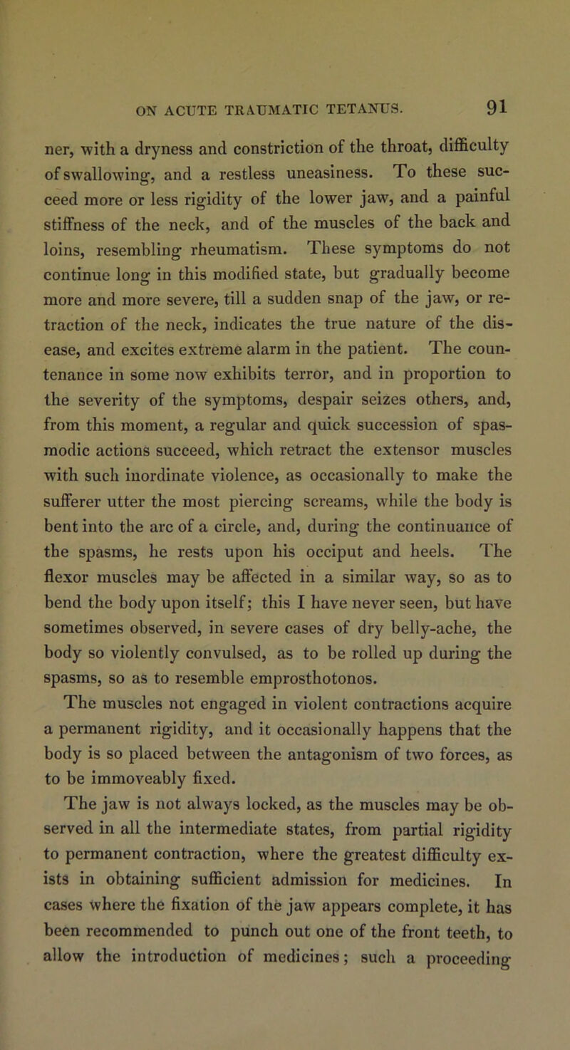 ner, with a dryness and constriction of the throat, difficulty of swallowing, and a restless uneasiness. To these suc- ceed more or less rigidity of the lower jaw, and a painful stiffness of the neck, and of the muscles of the back and loins, resembling rheumatism. These symptoms do not continue long in this modified state, but gradually become more and more severe, till a sudden snap of the jaw, or re- traction of the neck, indicates the true nature of the dis- ease, and excites extreme alarm in the patient. The coun- tenance in some now exhibits terror, and in proportion to the severity of the symptoms, despair seizes others, and, from this moment, a regular and quick succession of spas- modic actions succeed, which retract the extensor muscles with such inordinate violence, as occasionally to make the sufferer utter the most piercing screams, while the body is bent into the arc of a circle, and, during the continuance of the spasms, he rests upon his occiput and heels. The flexor muscles may be affected in a similar way, so as to bend the body upon itself; this I have never seen, but have sometimes observed, in severe cases of dry belly-ache, the body so violently convulsed, as to be rolled up during the spasms, so as to resemble emprosthotonos. The muscles not engaged in violent contractions acquire a permanent rigidity, and it occasionally happens that the body is so placed between the antagonism of two forces, as to be immoveably fixed. The jaw is not always locked, as the muscles may be ob- served in all the intermediate states, from partial rigidity to permanent contraction, where the greatest difficulty ex- ists in obtaining sufficient admission for medicines. In cases where the fixation of the jaw appears complete, it has been recommended to punch out one of the front teeth, to allow the introduction of medicines; such a proceeding