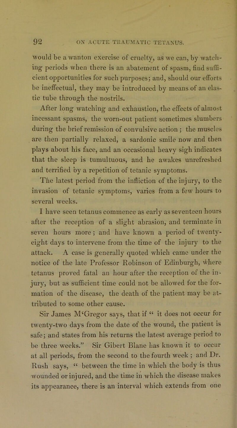 would be a wanton exercise of cruelty, as we can, by watch- ing periods when there is an abatement of spasm, find suffi- cient opportunities for such purposes; and, should our efforts be ineffectual, they may be introduced by means of an elas- tic tube through the nostrils. After long watching and exhaustion, the effects of almost incessant spasms, the worn-out patient sometimes slumbers during the brief remission of convulsive action ; the muscles are then partially relaxed, a sardonic smile now and then plays about his face, and an occasional heavy sigh indicates that the sleep is tumultuous, and he awakes unrefreshed and terrified by a repetition of tetanic symptoms. The latest period from the infliction of the injury, to the invasion of tetanic symptoms, varies from a few hours to several weeks. I have seen tetanus commence as early as seventeen hours after the reception of a slight abrasion, and terminate in seven hours more; and have known a period of twenty- eight days to intervene from the time of the injury to the attack. A case is generally quoted which came under the notice of the late Professor Robinson of Edinburgh, where tetanus proved fatal an hour after the reception of the in- jury, but as sufficient time could not be allowed for the for- mation of the disease, the death of the patient may be at- tributed to some other cause. Sir James M‘Gregor says, that if “ it does not occur for twenty-two days from the date of the wound, the patient is safe; and states from his returns the latest average period to be three weeks.” Sir Gibert Blane has known it to occur at all periods, from the second to the fourth week ; and Dr. Rush says, “ between the time in which the body is thus wounded or injured, and the time in which the disease makes its appearance, there is an interval which extends from one