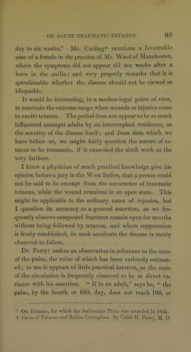 day to six weeks.” Mr. Curling* mentions a favourable ease of a female in the practice of Mr. Ward of Manchester, where the symptoms did not appear till ten weeks after a burn in the axilla ; and very properly remarks that it is questionable whether the disease should not be viewed as idiopathic. It would be interesting, in a medico-legal point of view, to ascertain the extreme range when wounds or injuries cease to excite tetanus. The period does not appear to be so much influenced amongst adults by an intertropical residence, as the severity of the disease itself; and from data which we have before us, we might fairly question the nature of te- tanus to be traumatic, if it exceeded the sixth week at the very farthest. I knew a physician of much practical knowledge give his opinion before a jury in the West Indies, that a person could not be said to be exempt from the occurrence of traumatic tetanus, while the wound remained in an open state. This might be applicable to the ordinary cases of injuries, but I question its accuracy as a general assertion, as we fre- quently observe compound fractures remain open for months without being followed by tetanus, and where suppuration is freely established, in such accidents the disease is rarely observed to follow. Dr. Parryf makes an observation in reference to the state of the pulse, the value of which has been variously estimat- ed ; to me it appears of little practical interest, as the state of the circulation is frequently observed to be at direct va- riance with his assertion. “ If in an adult,” says he, “ the pulse, by the fourth or fifth day, does not reach 100, or * On Tetanus, for which the Jacksonian Prize was awarded in 1834. f Cases of Tetanus and Rabies Contagiosa. By Caleb H. Parry, M. D.