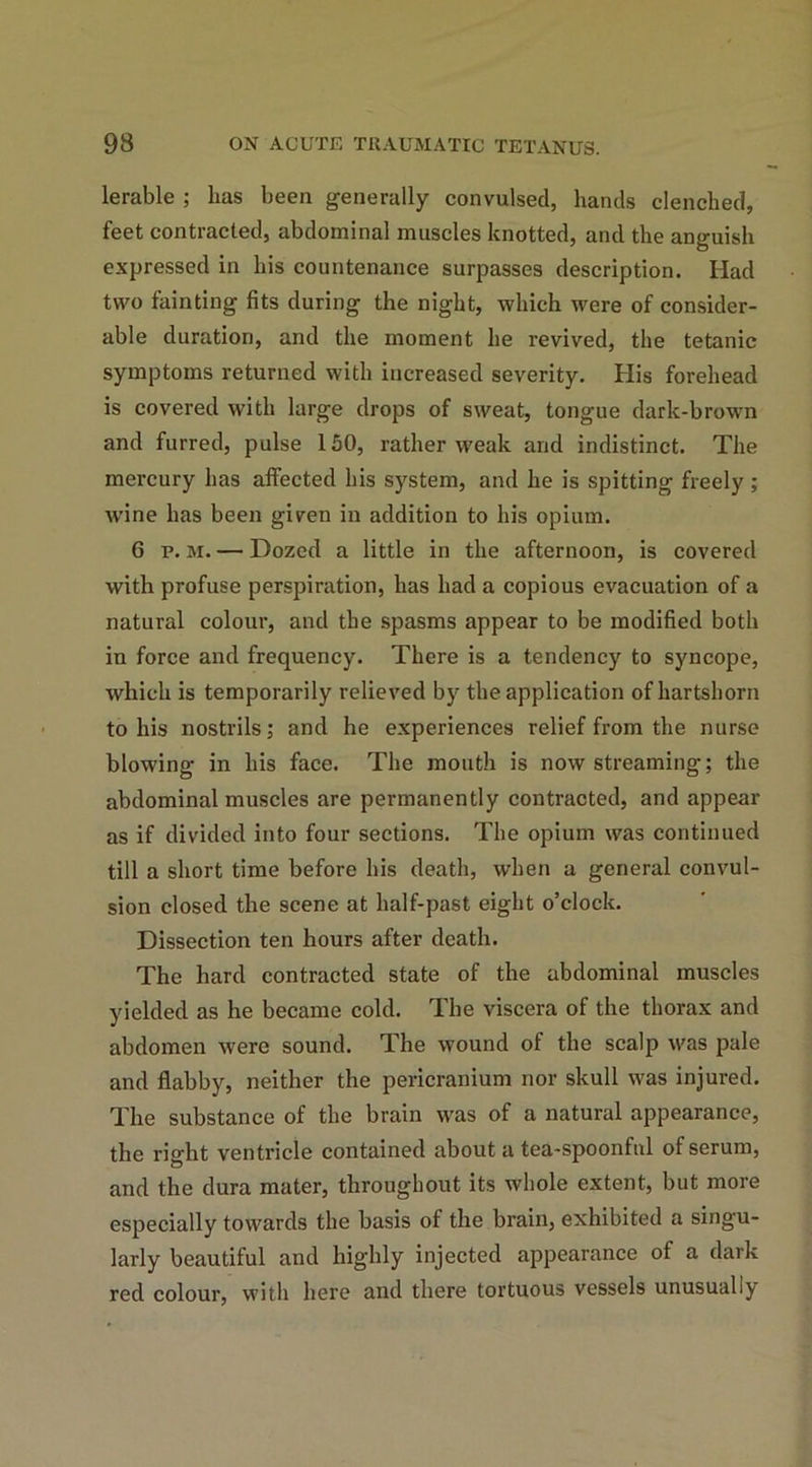 lerable ; lias been generally convulsed, hands clenched, feet contracted, abdominal muscles knotted, and the anguish expressed in his countenance surpasses description. Had two fainting fits during the night, which were of consider- able duration, and the moment he revived, the tetanic symptoms returned with increased severity. His forehead is covered with large drops of sweat, tongue dark-brown and furred, pulse 150, rather weak and indistinct. The mercury has affected his system, and he is spitting freely; wine has been given in addition to his opium. 6 p. m. — Dozed a little in the afternoon, is covered with profuse perspiration, has had a copious evacuation of a natural colour, and the spasms appear to be modified both in force and frequency. There is a tendency to syncope, which is temporarily relieved by the application of hartshorn to his nostrils; and he experiences relief from the nurse blowing in his face. The mouth is now streaming; the abdominal muscles are permanently contracted, and appear as if divided into four sections. The opium was continued till a short time before his death, when a general convul- sion closed the scene at half-past eight o’clock. Dissection ten hours after death. The hard contracted state of the abdominal muscles yielded as he became cold. The viscera of the thorax and abdomen were sound. The wound of the scalp was pale and flabby, neither the pericranium nor skull was injured. The substance of the brain was of a natural appearance, the right ventricle contained about a tea-spoonful of serum, and the dura mater, throughout its whole extent, but more especially towards the basis of the brain, exhibited a singu- larly beautiful and highly injected appearance of a dark red colour, with here and there tortuous vessels unusually