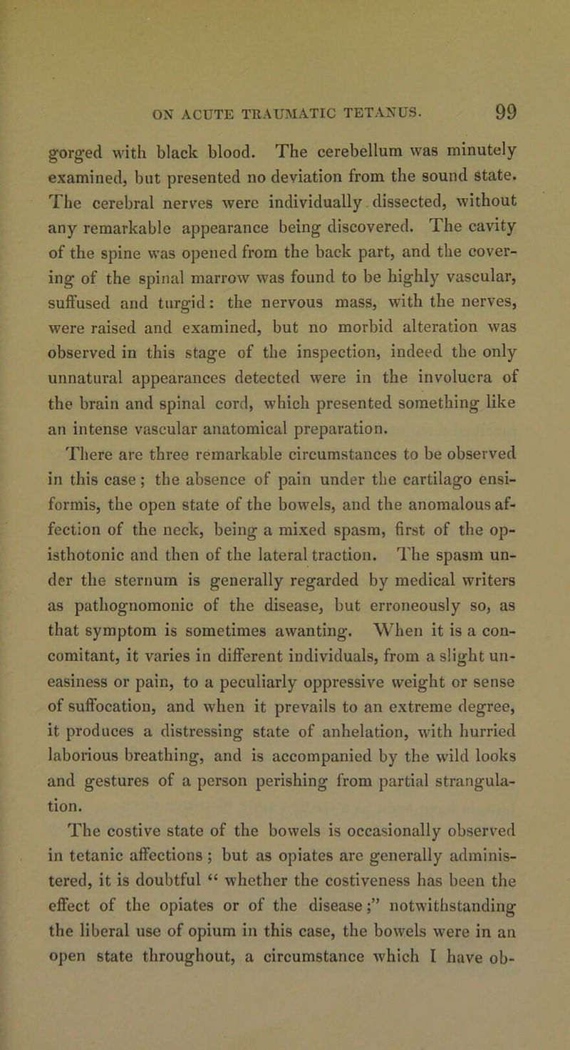 gorged with black blood. The cerebellum was minutely examined, but presented no deviation from the sound state. The cerebral nerves were individually dissected, without any remarkable appearance being discovered. The cavity of the spine was opened from the back part, and the cover- ing of the spinal marrow was found to be highly vascular, suffused and turgid: the nervous mass, with the nerves, were raised and examined, but no morbid alteration was observed in this stage of the inspection, indeed the only unnatural appearances detected were in the involucra of the brain and spinal cord, which presented something like an intense vascular anatomical preparation. There are three remarkable circumstances to be observed in this case; the absence of pain under the cartilago ensi- formis, the open state of the bowels, and the anomalous af- fection of the neck, being a mixed spasm, first of the op- isthotonic and then of the lateral traction. The spasm un- der the sternum is generally regarded by medical writers as pathognomonic of the disease, but erroneously so, as that symptom is sometimes awanting. When it is a con- comitant, it varies in different individuals, from a slight un- easiness or pain, to a peculiarly oppressive weight or sense of suffocation, and when it prevails to an extreme degree, it produces a distressing state of anhelation, with hurried laborious breathing, and is accompanied by the wild looks and gestures of a person perishing from partial strangula- tion. The costive state of the bowels is occasionally observed in tetanic affections; but as opiates are generally adminis- tered, it is doubtful “ whether the costiveness has been the effect of the opiates or of the diseasenotwithstanding the liberal use of opium in this case, the bowels were in an open state throughout, a circumstance which I have oh-