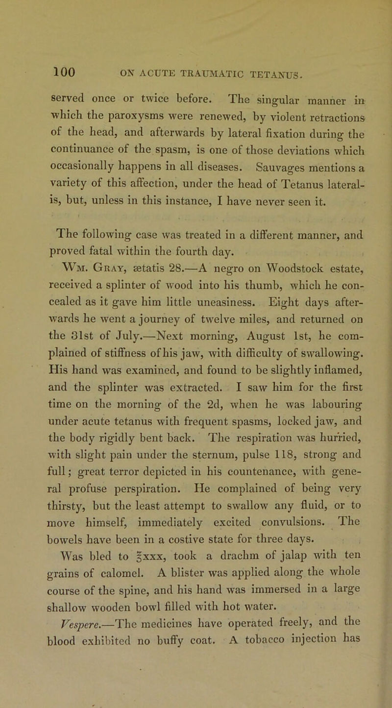 served once or twice before. The singular manner in which the paroxysms were renewed, by violent retractions of the head, and afterwards by lateral fixation during the continuance of the spasm, is one of those deviations which occasionally happens in all diseases. Sauvages mentions a variety of this affection, under the head of Tetanus lateral- is, but, unless in this instance, I have never seen it. The following case was treated in a different manner, and proved fatal within the fourth day. Wm. Gray, Eetatis 28.—A negro on Woodstock estate, received a splinter of wood into his thumb, which he con- cealed as it gave him little uneasiness. Eight days after- wards he \vent a journey of twelve miles, and returned on the 31st of July.—Next morning, August 1st, he com- plained of stiffness ofliis jaw, with difficulty of swallowing. His hand was examined, and found to be slightly inflamed, and the splinter was extracted. I saw him for the first time on the morning of the 2d, when he was labouring under acute tetanus with frequent spasms, locked jaw, and the body rigidly bent back. The respiration was hurried, with slight pain under the sternum, pulse 118, strong and full; great terror depicted in his countenance, with gene- ral profuse perspiration. He complained of being very thirsty, but the least attempt to swallow any fluid, or to move himself, immediately excited convulsions. The bowels have been in a costive state for three days. Was bled to *xxx, took a drachm of jalap with ten grains of calomel. A blister was applied along the whole course of the spine, and his hand was immersed in a large shallow wooden bowl filled with hot water. Vespere.—The medicines have operated freely, and the blood exhibited no buffy coat. A tobacco injection has