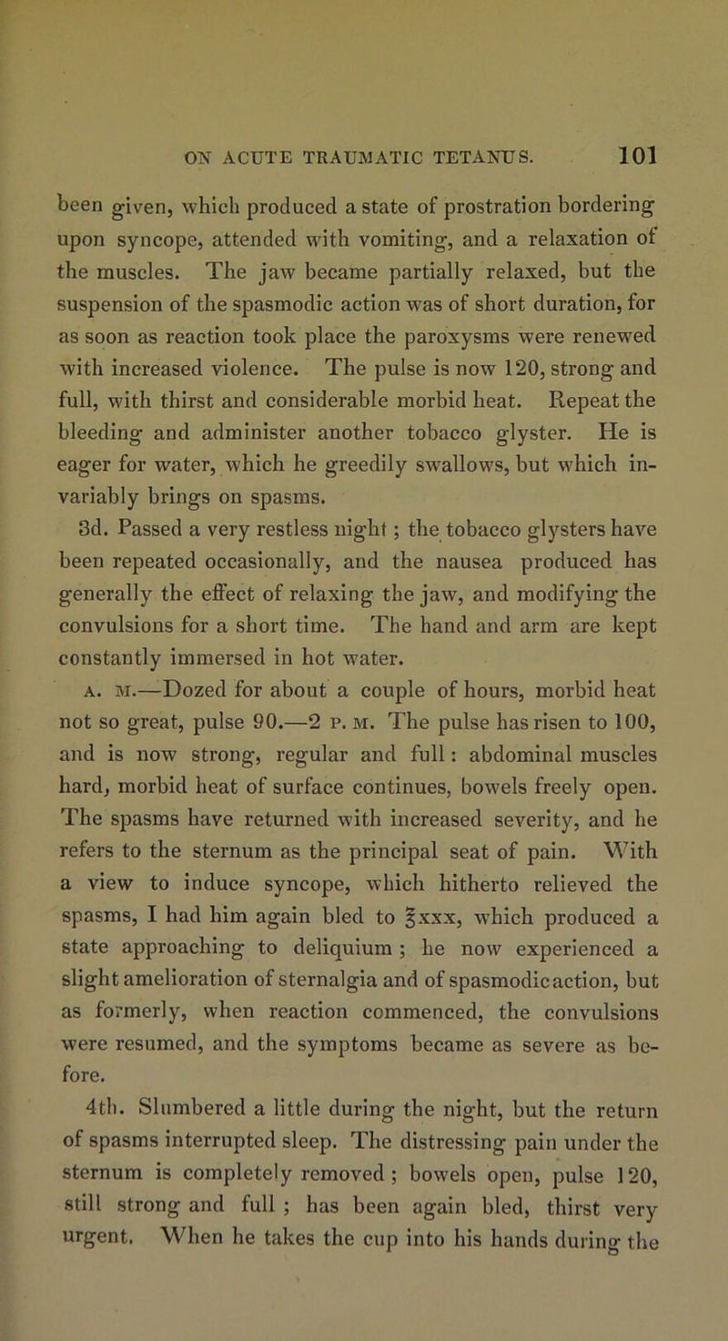 been given, which produced a state of prostration bordering' upon syncope, attended with vomiting, and a relaxation ot the muscles. The jaw became partially relaxed, but the suspension of the spasmodic action was of short duration, for as soon as reaction took place the paroxysms were renewed with increased violence. The pulse is now 120, strong and full, with thirst and considerable morbid heat. Repeat the bleeding and administer another tobacco glyster. He is eager for water, which he greedily swallows, but which in- variably brings on spasms. 3d. Passed a very restless night; the tobacco glysters have been repeated occasionally, and the nausea produced has generally the effect of relaxing the jaw, and modifying the convulsions for a short time. The hand and arm are kept constantly immersed in hot water. a. m.—Dozed for about a couple of hours, morbid heat not so great, pulse 90.—2 p. m. The pulse has risen to 100, and is now strong, regular and full: abdominal muscles hard, morbid heat of surface continues, bowels freely open. The spasms have returned with increased severity, and he refers to the sternum as the principal seat of pain. With a view to induce syncope, which hitherto relieved the spasms, I had him again bled to §xxx, which produced a state approaching to deliquium ; he now experienced a slight amelioration of sternalgia and of spasmodic action, but as formerly, when reaction commenced, the convulsions were resumed, and the symptoms became as severe as be- fore. 4th. Slumbered a little during the night, but the return of spasms interrupted sleep. The distressing pain under the sternum is completely removed; bowels open, pulse 120, still strong and full ; has been again bled, thirst very urgent. When he takes the cup into his hands during the